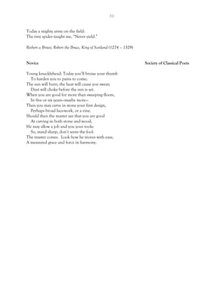 60
Today a mighty army on the field:
The tiny spider taught me, “Never yield.”
Roibert a Briuis; Robert the Bruce, King of Scotland (1274 – 1329)
Novice Society of Classical Poets
Young knucklehead: Today you’ll bruise your thumb
To harden you to pains to come;
The sun will burn; the heat will cause you sweat;
Dust will choke before the sun is set.
When you are good for more than sweeping floors,
In five or six years—maybe more—
Then you may carve in stone your first design,
Perhaps broad lace-work, or a vine.
Should then the master see that you are good
At carving in both stone and wood,
He may allow a job and you your tools:
So, stand sharp, don’t seem the fool.
The master comes. Look how he moves with ease,
A measured grace and force in harmony.
 