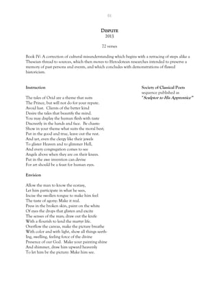 61
Dispute
2013
72 verses
Book IV: A correction of cultural misunderstanding which begins with a retracing of steps alike a
Theseian thread to sources, which then moves to Herodotean researches intended to preserve a
memory of past persons and events, and which concludes with demonstrations of flawed
historicism.
Instruction Society of Classical Poets
sequence published as
The tales of Ovid are a theme that suits “Sculptor to His Apprentice”
The Prince, but will not do for your repute.
Avoid lust. Clients of the better kind
Desire the tales that beautify the mind.
You may display the human flesh with taste
Discreetly in the hands and face. Be chaste:
Show in your theme what suits the moral best;
Put in the good and true, leave out the rest.
And yet, even the clergy like their jewels
To glister Heaven and to glimmer Hell,
And every congregation comes to see
Angels above when they are on their knees.
Put in the awe invention can devise
For art should be a feast for human eyes.
Envision
Allow the man to know the ecstasy,
Let him participate in what he sees,
Incise the swollen tongue to make him feel
The taste of agony: Make it real.
Press in the broken skin, paint on the white
Of eyes the drops that glisten and excite
The senses of the man; draw out the knife
With a flourish to lend the martyr life.
Overflow the canvas, make the picture breathe
With color and with light, show all things seeth-
Ing, swelling, feeling force of the divine
Presence of our God. Make your painting shine
And shimmer, draw him upward heavenly
To let him be the picture: Make him see.
 