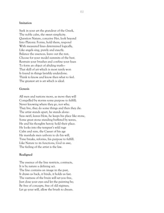 62
Imitation
Seek in your art the grandeur of the Greek,
The noble calm, the sweet simplicity.
Question Nature, conceive Her, look beyond
Into Platonic Forms, hold them, respond
With measured lines determined logically,
Like angels sing, purely and exactly.
Balance the essences, leave out the rest,
Choose for your model summits of the best.
Restrain your brushes and confine your hues
To form an object of abiding truth—
That skill of art which is most rarely won
Is found in things lavishly underdone.
Think to know and know then what to feel.
The greatest art is art which is ideal.
Genesis
All men and nations move, as move they will
Compelled by storms some purpose to fulfill;
Never knowing where they go, nor why;
They live, they do some things and then they die.
The artist stands apart, he stands alone:
Seas swirl, leaves blow, he keeps his place like stone,
Some great stone standing buffeted by waves,
He and his thoughts heroic hold their place.
He looks into the tempest’s wild rage
Calm and sure, the Caesar of his age
He marshals men unborn to do his will,
Time breaks, reforms, his purpose to fulfill.
Like Nature to its functions, God in awe,
The feeling of the artist is the law.
Realigned
The essence of the line restricts, contracts,
It is by nature a defining act.
The line contains an image in the past,
It draws us back, it binds, it holds us fast.
The vastness of the brain will set you free,
Just close your eyes and let the painting be;
Be free of concepts, free of old régimes;
Let go your will, allow the brush to dream.
 