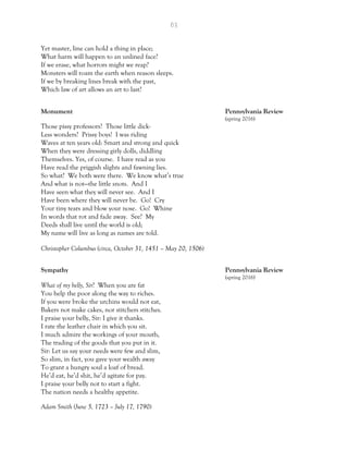 63
Yet master, line can hold a thing in place;
What harm will happen to an unlined face?
If we erase, what horrors might we reap?
Monsters will roam the earth when reason sleeps.
If we by breaking lines break with the past,
Which law of art allows an art to last?
Monument Pennsylvania Review
(spring 2016)
Those pissy professors? Those little dick-
Less wonders? Prissy boys! I was riding
Waves at ten years old: Smart and strong and quick
When they were dressing girly dolls, diddling
Themselves. Yes, of course. I have read as you
Have read the priggish slights and fawning lies.
So what? We both were there. We know what’s true
And what is not—the little snots. And I
Have seen what they will never see. And I
Have been where they will never be. Go! Cry
Your tiny tears and blow your nose. Go! Whine
In words that rot and fade away. See? My
Deeds shall live until the world is old;
My name will live as long as names are told.
Christopher Columbus (circa, October 31, 1451 – May 20, 1506)
Sympathy Pennsylvania Review
(spring 2016)
What of my belly, Sir? When you are fat
You help the poor along the way to riches.
If you were broke the urchins would not eat,
Bakers not make cakes, nor stitchers stitches.
I praise your belly, Sir: I give it thanks.
I rate the leather chair in which you sit.
I much admire the workings of your mouth,
The trading of the goods that you put in it.
Sir: Let us say your needs were few and slim,
So slim, in fact, you gave your wealth away
To grant a hungry soul a loaf of bread.
He’d eat, he’d shit, he’d agitate for pay.
I praise your belly not to start a fight.
The nation needs a healthy appetite.
Adam Smith (June 5, 1723 – July 17, 1790)
 