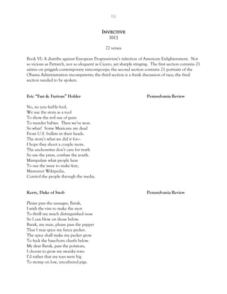 64
Invective
2013
72 verses
Book VI: A diatribe against European Progressivism’s infection of American Enlightenment. Not
so vicious as Petrarch, nor so eloquent as Cicero, yet sharply stinging. The first section contains 21
satires on priggish contemporary nincompoops; the second section contains 21 portraits of the
Obama Administration incompetents; the third section is a frank discussion of race; the final
section needed to be spoken.
Eric “Fast & Furious” Holder Pennsylvania Review
No, no you feeble fool,
We use the story as a tool
To show the evil use of guns
To murder babies. Then we’ve won.
So what? Some Mexicans are dead
From U.S. bullets in their heads.
The story’s what we did it for—
I hope they shoot a couple more.
The anchorettes don’t care for truth
So use the press, confuse the youth.
Manipulate what people hear
To use the issue to make fear,
Maneuver Wikipedia,
Control the people through the media.
Kerry, Duke of Snob Pennsylvania Review
Please pass the sausages, Barak,
I wish the vim to make the snot
To thrill my much distinguished nose
So I can blow on those below.
Barak, my man, please pass the pepper
That I may spice my fancy pecker.
The spice shall make my pecker grow
To fuck the base-born churls below.
My dear Barak, pass the potatoes,
I choose to grow my swanky toes:
I’d rather that my toes were big
To stomp on low, uncultured pigs.
 