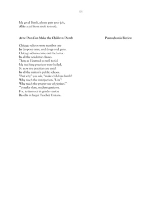 65
My good Barak, please pass your job,
Alike a pal from snob to snob.
Arne Dun-Can Make the Children Dumb Pennsylvania Review
Chicago schoos were number one
In dropout rates, and drugs and guns.
Chicago schoos came out the lastes
In all the academic classes.
Then as I learned so well to fail
My teaching practices were hailed,
So now my practices are used
In all the nation’s public schoos.
“But why” you ask, “make children dumb?
Why teach the interjection, ‘Um’?
Why teach the proper use of penises?”
To make sluty, student geniuses.
For, to instruct in gender union
Results in larger Teacher Unions.
 