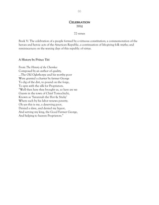 66
Celebration
2014
72 verses
Book V: The celebration of a people formed by a virtuous constitution; a commemoration of the
heroes and heroic acts of the American Republic, a continuation of life-giving folk myths; and
reminiscences on the waning days of this republic of virtue.
A History by Prince Titi
From The History of the Cherokee
Composed by an author of quality.
…The Old Oglethorpe and his worthy poor
Were granted a charter by farmer George
To dig of the dirt, to pound on the forge,
To spin with the silk for Proprietors.
“Well then here they brought us, so here are we
Guests in the town of Chief Tomochichi,
Known as ‘Savannah the Hot & Sticky’
Where each by his labor renews poverty.
Oh yes this is me, a deserving poor,
Denied a slave, and denied my liquor,
And serving my king, the Good Farmer George,
And helping to heaven Proprietors.”
 