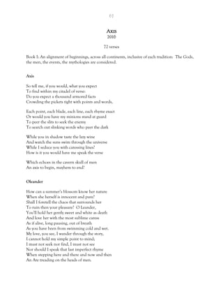67
Axis
2016
72 verses
Book I: An alignment of beginnings, across all continents, inclusive of each tradition: The Gods,
the men, the events, the mythologies are considered.
Axis
So tell me, if you would, what you expect
To find within my citadel of verse:
Do you expect a thousand armored facts
Crowding the pickets tight with points and words,
Each point, each blade, each line, each rhyme exact
Or would you have my minions stand at guard
To peer the slits to seek the enemy
To search out slinking words who peer the dark
While you in shadow taste the lazy wine
And watch the suns swim through the universe
While I seduce you with caressing lines?
How is it you would have me speak the verse
Which echoes in the cavern skull of men
An axis to begin, mayhem to end?
Oleander
How can a summer’s blossom know her nature
When she herself is innocent and pure?
Shall I foretell the chaos that surrounds her
To ruin then your pleasure? O Leander,
You’ll hold her gently sweet and white as death
And love her with the most sublime caress
As if alive, long pausing, out of breath
As you have been from swimming cold and wet.
My love, you see, I wander through the story,
I cannot hold my simple point to mind;
I must not seek nor find, I must not see
Nor should I speak that last imperfect rhyme
When stepping here and there and now and then
An Ate treading on the heads of men.
 