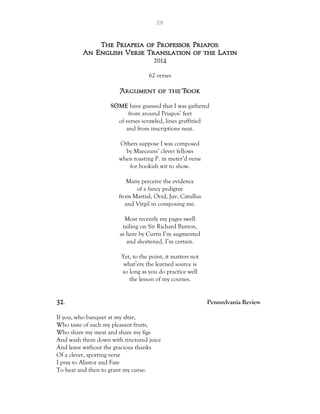 68
The Priapeia of Professor Priapos:
An English Verse Translation of the Latin
2014
62 verses
S ME have guessed that I was gathered
from around Priapos’ feet
of verses scrawled, lines graffitied
and from inscriptions neat.
Others suppose I was composed
by Maeceans’ clever fellows
when toasting P. in meter’d verse
for bookish wit to show.
Many perceive the evidence
of a fancy pedigree
from Martial, Ovid, Juv, Catullus
and Virgil in composing me.
Most recently my pages swell
tailing on Sir Richard Burton,
as here by Curtis I’m augmented
and shortened, I’m certain.
Yet, to the point, it matters not
what’ere the learned source is
so long as you do practice well
the lesson of my courses.
32. Pennsylvania Review
If you, who banquet at my altar,
Who taste of each my pleasant fruits,
Who share my meat and share my figs
And wash them down with tinctured juice
And leave without the gracious thanks
Of a clever, sporting verse
I pray to Alastor and Fate
To hear and then to grant my curse:
 