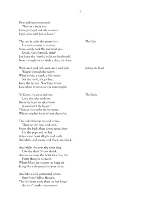 6
Pretty girls have pretty teeth
That cut a pretty way.
Come pretty girl and take a chance
Upon a line with fish to dance."
The cast is quite the genteel art The Cast
For mortal man to master;
Slow, slowly back the rod must go—
Quick now, forward, faster!
Let loose the thumb, let loose the thumb!
Now through the air with a plop, it's done.
Wait—reel, and pull; wait—reel, and pull, Setting the Hook
Wiggle through the water;
What is this, a weed, a fish—wait—
Set the hook, it's got her.
Keep the tip up! Now keep it taut.
Line when it needs as you were taught.
"O Damn, it's just a little one. The Battle
Little fish, who needs 'em.
But-ja haf-ta git 'em off yer hook
If you'd catch the big-un."
Then as the poplar in the storm
Whose helpless form is bent clear o'er,
The rod's thin tip the reel strikes,
Then up she pops and over,
Snaps she back, then down again, then
Up she pops and on her
A fearsome beast all gills and teeth,
And dark, and mean, and black, and sleek.
And while she pops the wires sing
Like the shrill Siren's shriek,
And as she sings the beast flies free, the
Pretty thing in his teeth
Where blood in streams on foggy air
Hang like a thousand red-eyes there.
And like a dark enchanted dream
Sent from Hell to Heaven,
The fish-beast more than six feet long—
An inch'd make him seven—
 