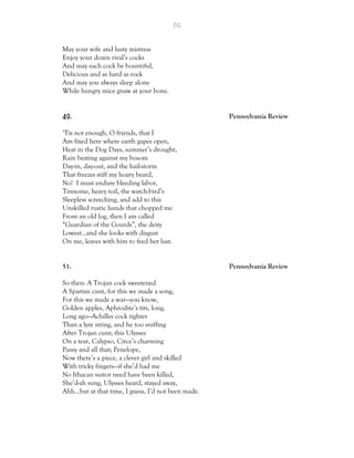 69
May your wife and lusty mistress
Enjoy your dozen rival’s cocks
And may each cock be bountiful,
Delicious and as hard as rock
And may you always sleep alone
While hungry mice gnaw at your bone.
49. Pennsylvania Review
‘Tis not enough, O friends, that I
Am fixed here where earth gapes open,
Heat in the Dog Days, summer’s drought,
Rain beating against my bosom
Day-in, day-out, and the hail-storm
That freezes stiff my hoary beard,
No! I must endure bleeding labor,
Tiresome, heavy toil, the watch-bird’s
Sleepless screeching, and add to this
Unskilled rustic hands that chopped me
From an old log, then I am called
“Guardian of the Gourds”, the deity
Lowest…and she looks with disgust
On me, leaves with him to feed her lust.
51. Pennsylvania Review
So then: A Trojan cock sweetened
A Spartan cunt, for this we made a song,
For this we made a war—you know,
Golden apples, Aphrodite’s tits, long,
Long ago—Achilles cock tighter
Than a lyre string, and he too sniffing
After Trojan cunt; this Ulysses
On a tear, Calypso, Circe’s charming
Pussy and all that; Penelope,
Now there’s a piece, a clever girl and skilled
With tricky fingers—if she’d had me
No Ithacan suitor need have been killed,
She’d-ah sung, Ulysses heard, stayed away,
Ahh…but at that time, I guess, I’d not been made.
 