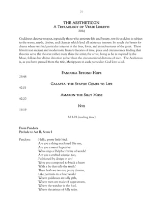 70
THE AESTHETICON
A Tetraology of Verse Libretti
2014
Goddesses deserve respect, especially those who generate life and beauty, yet the goddess is subject
to the wants, needs, desires, and chances which lend all existence interest: So much the better for
drama where we find particular interest in the lives, loves, and misadventures of the great. These
libretti test ancient and modernistic literary theories of time, place and circumstance finding that
theories serve the theorist rather more than the artist; the artist, being as he is inspired by the
Muse, follows her divine direction rather than the circumstantial dictums of men. The Aestheticon
is, as you have guessed from the title, Menippean in each particular: God love us all.
Pandora Beyond Hope
29:48
Galatea: the Statue Comes to Life
42:01
Amaron the Silly Muse
42:20
Nyx
19:19
2:13:28 (reading time)
From Pandora
Prelude to Act II, Scene I
Pandora: Hello, pretty little bird.
Are you a thing machined like me,
Are you a sweet hypocrisy
Who sings a Delphic rhyme of words?
Are you a crafted science, too,
Fashioned by design in art?
Were you composed to break a heart
With a lie that tells the truth?
Then both we two are pretty dreams,
Like portraits in a finer world
Where goddesses are silly girls,
Where men are made of sugar-cream,
Where the watcher is the fool,
Where the prince of folly rules.
 