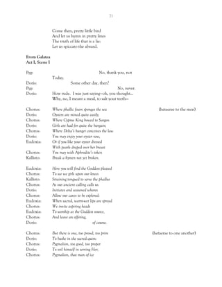 71
Come then, pretty little bird
And let us hymn in pretty lines
The truth of life that is a lie:
Let us spiccato the absurd.
From Galatea
Act I, Scene I
Pyg: No, thank you, not
Today.
Doris: Some other day, then?
Pyg: No, never.
Doris: How rude. I was just saying—oh, you thought…
Why, no, I meant a meal, to salt your teeth—
Chorus: Where phallic foam sponges the sea (hetaerae to the men)
Doris: Oysters are mined quite easily;
Chorus: Where Cyprus King bowed to Sargon
Doris: Girls are had for quite the bargain;
Chorus: Where Delta’s hunger conceives the law
Doris: You may enjoy your oyster raw,
Eudoxia: Or if you like your oyster dressed
With pearls draped over her breast
Chorus: You may with Aphrodite’s token
Kallisto: Break a hymen not yet broken.
Eudoxia: Here you will find the Goddess pleased
Chorus: To see we girls upon our knees
Kallisto: Straining tongued to serve the phallus
Chorus: As our ancient calling calls us.
Doris: Initiates and seasoned whores
Chorus: Allow our caves to be explored:
Eudoxia: When sacred, warm-wet lips are spread
Chorus: We invite aspiring heads
Eudoxia: To worship at the Goddess source,
Chorus: And leave an offering,
Doris: of course.
Chorus: But there is one, too proud, too prim (hetaerae to one another)
Doris: To bathe in the sacred quim:
Chorus: Pygmalion, too good, too proper
Doris: To soil himself in serving Her;
Chorus: Pygmalion, that man of ice
 
