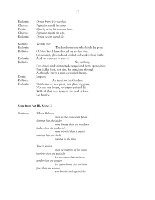 72
Eudoxia: Denies Kypris Her sacrifice;
Chorus: Pygmalion would live alone
Doris: Queerly loving his lonesome bone;
Chorus: Pygmalion rejects the wife,
Eudoxia: Denies the city sacred life.
Kallisto: Which one?
Eudoxia: The handsome one who holds the pose.
Kallisto: O, him: Yes, I have danced my eye for him,
Glimmered, glittered and smiled and winked him forth.
Eudoxia: And not a notice in return?
Kallisto: No, nothing:
I’ve shined and shimmered, swayed and bent, opened too
But did he look, not him, he stared me through
As though I were a mist, a clouded dream.
Doris: Impiety.
Kallisto: An insult to the Goddess.
Eudoxia: Neither scent, nor paint, nor glistering glass,
Nor ass, nor breast, nor pretty painted lip
Will call that man to serve the need of love.
Let him be.
Song from Act III, Scene II
Stasinus: Whiter Galatea
than are the snow-white petals
slimmer than the adder
more flowery than are meadows
fresher than the tender kid
more splendid than is crystal
smother than are shells
polished in the tides
Truer Galatea
than the matrons of the moon
humbler than are peacocks
less astringent than perfume
gentler than are cougars
less quarrelsome than are hens
finer than are women
who breathe and age and die
 