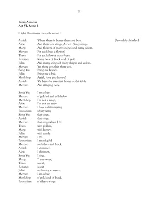 73
From Amaron
Act VI, Scene I
[Light illuminates the table scene.]
Azriel: Where there is honey there are bees. (Assembly chortles.)
Alex: And there are stings, Azriel. Sharp stings.
Marg: And flowers of many shapes and many colors.
Mercut: For each bee, a flower!
Theo: For each flower many bees.
Roxane: Many bees of black and of gold.
Julia: And many stings of many shapes and colors.
Mercut: Yes there are, that there are.
Song Yu: Bring me honey.
Julia: Bring me a bee.
Menkhep: Azriel, have you honey?
Azriel: We have the sweetest honey at this table.
Mercut: And stinging bees.
Song Yu: I am a bee
Mercut: of gold of and of black—
Menkhep: I’m not a wasp,
Alex: I’m not an ant—
Mercut: I have a shimmering
Pausanius: silvery wing
Song Yu: that sings,
Azriel: that sings,
Mercut: that sings when I fly
Theo: with pollen,
Marg: with honey,
Julia: with candy
Mercut: I fly:
Pausanius: I am of gold
Mercut: and silver and black,
Azriel: I shimmer,
Alex: I glimmer,
Song Yu: I sing,
Marg: “I am sweet,
Theo: so eat,
Roxane: so eat
Julia: my honey so sweet;
Mercut: I am a bee
Menkhep: of gold and of black,
Pausanius: of silvery wings
 