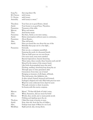 74
Song Yu: that sing when I fly
M. Chorus: with honey,
F. Chorus: with honey,
Assembly: with honey so sweet.”
Theodora: Your bees are in good flower, Azriel.
Azriel: Your honey is on good bees, Theodora.
Pausanius: Treasures of the table.
Mercut: Wine and sweets.
Theo: And hearty meats.
Pausanius: But then, Azriel, as we were saying…
Azriel: Before interruption without seam in continuity…
Pausanius: About Beauty…
Alex: That old broad…
Azriel: Have you heard the one about the eye of the
Beholder that pops out in a bar fight…
Pausanius: Seriously.
Here we are, a company assembled,
Enjoying the work of a thousand hands
That we shall never see nor ever know.
Our every need, every want satisfied
Beyond expectation, beyond deserving.
These tastes, these sounds, these beauties each and all
Moved by the nature of the unseen hand,
Like birds choreographed upon the wind
Flocking, swelling, stretching long along the air
Through space in time generation after
Generation—from time out of mind
Bringing us treasures of all shapes, all kinds.
This frail poetry, this Ashkelon vile,
A silica mined, fumed, furnaced and formed,
Packaged, shipped and sold, filled with precious tears
Wept for some unknown lover, kept for years
Through centuries to share its poetry,
Its beauty with this merry company.
Mercut: Merry? ‘Til that full draft of Lethe’s wine.
Julia: What, Pausanius, did you mean by birds?
Mercut: Words, dear, words, just so many pretty words
Drifting and tippling upon the air.
Thodora: I liked the trope of poetry in tears.
Azriel: Now, that vile, from the Sea of Galilee…
Alex: Perhaps tears wept of Mary for our Lord.
Menkhep: Right period, alas, wrong idiom.
 
