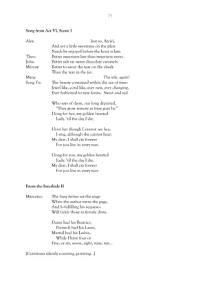 75
Song from Act VI, Scene I
Alex: Just so, Azriel,
And yet a little sweetness on the plate
Needs be enjoyed before the hour is late.
Theo: Better sweetness late than sweetness never.
Julia: Better salt on sweet chocolate caramels.
Mercut: Better to savor the tear on the cheek
Than the tear in the jar.
Marg: The vile, again?
Song Yu: The beauty contained within the sea of time:
Jewel like, coral like, ever new, ever changing,
Ever fashioned to new forms. Sweet and sad.
Who says of these, our long departed,
“They grow remote as time goes by.”
I long for her, my golden hearted
Lady, ‘til the day I die.
I love her though I cannot see her;
I sing, although she cannot hear;
My dear, I shall cry forever
For you live in every tear.
I long for you, my golden hearted
Lady, ‘til the day I die.
My dear, I shall cry forever
For you live in every tear.
From the Interlude II
Marcutio: The busy ferries set the stage
When the author turns the page,
And I—fulfilling his request—
Will tickle those in female dress.
Dante had his Beatrice,
Petrarch had his Laura,
Martial had his Lesbia,
While I have four or
Five, or six, seven, eight, nine, ten…
[Continues silently counting, pointing…]
 