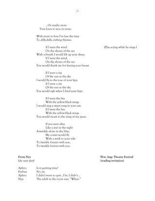 76
…Or maybe more
True loves to woo in verse:
With more to love I’ve less the time
To dilly-dally crafting rhymes.
If I were the wind (Play acting while he sings.)
On the shores of the sea
With a breath I would lift up your dress;
If I were the wind,
On the shores of the sea
You would thank me for kissing your breast.
If I were a ray
Of the sun in the sky
I would fly to the rose of your lips;
If I were a ray
Of the sun in the sky
You would sigh when I fired your hips.
If I were the bee
With the yellow-black wings
I would sing a sweet song in your ear;
If I were the bee
With the yellow-black wings
You would moan to the sting of my spear.
If you were alive
Like a star in the night
A-twinkle alone in the blue,
My comet would fly
With a wink to your side
To twinkle forever with you,
To twinkle forever with you.
From Nyx Wm. Inge Theatre Festival
(the satyr play) (reading invitation)
Aphro: Is it quitting time?
Erebus: No, sit.
Aphro: I didn’t want to quit…I’m, I didn’t…
Nyx: The adult in the room says, “When.”
 