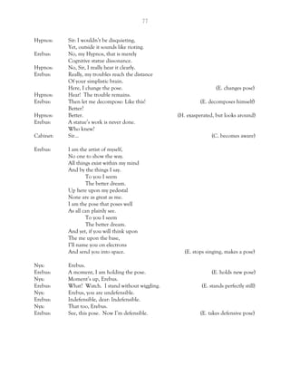 77
Hypnos: Sir: I wouldn’t be disquieting,
Yet, outside it sounds like rioting.
Erebus: No, my Hypnos, that is merely
Cognitive statue dissonance.
Hypnos: No, Sir, I really hear it clearly.
Erebus: Really, my troubles reach the distance
Of your simplistic brain.
Here, I change the pose. (E. changes pose)
Hypnos: Hear! The trouble remains.
Erebus: Then let me decompose: Like this! (E. decomposes himself)
Better?
Hypnos: Better. (H. exasperated, but looks around)
Erebus: A statue’s work is never done.
Who knew?
Cabinet: Sir… (C. becomes aware)
Erebus: I am the artist of myself,
No one to show the way.
All things exist within my mind
And by the things I say.
To you I seem
The better dream.
Up here upon my pedestal
None are as great as me.
I am the pose that poses well
As all can plainly see.
To you I seem
The better dream.
And yet, if you will think upon
The me upon the base,
I’ll name you on electrons
And send you into space. (E. stops singing, makes a pose)
Nyx: Erebus.
Erebus: A moment, I am holding the pose. (E. holds new pose)
Nyx: Moment’s up, Erebus.
Erebus: What? Watch. I stand without wiggling. (E. stands perfectly still)
Nyx: Erebus, you are undefensible.
Erebus: Indefensible, dear: Indefensible.
Nyx: That too, Erebus.
Erebus: See, this pose. Now I’m defensible. (E. takes defensive pose)
 