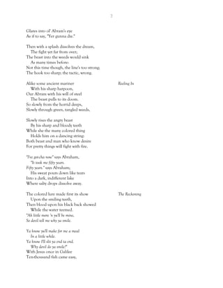7
Glares into ol' Abram's eye
As if to say, "Yer gunna die."
Then with a splash dissolves the dream,
The fight yet far from over;
The beast into the weeds would sink
As many times before:
Not this time though, the line's too strong;
The hook too sharp; the tactic, wrong.
Alike some ancient mariner Reeling In
With his sharp harpoon,
Our Abram with his will of steel
The beast pulls to its doom.
So slowly from the horrid deeps,
Slowly through green, tangled weeds,
Slowly rises the angry beast
By his sharp and bloody teeth
While she the many colored thing
Holds him on a dancing string:
Both beast and man who know desire
For pretty things will fight with fire.
"I've got-cha now" says Abraham,
"It took me fifty years.
Fifty years." says Abraham;
His sweat pours down like tears
Into a dark, indifferent lake
Where salty drops dissolve away.
The colored lure made first its show The Reckoning
Upon the smiling teeth,
Then blood upon his black back showed
While the water teemed.
"Ah little more 'n yu'll be mine,
So devil tell me why ya smile.
Ya know yu'll make for me a meal
In a little while.
Ya know I'll slit ya end ta end.
Why devil do ya smile?"
With Jesus once in Galilee
Ten-thousand fish came easy,
 