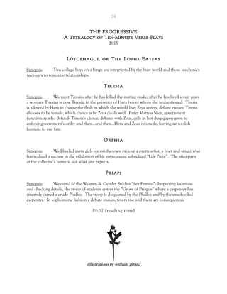 79
THE PROGRESSIVE
A Tetralogy of Ten-Minute Verse Plays
2015
Lótophagoi, or The Lotus Eaters
Synopsis: Two college boys on a binge are interrupted by the busy world and those mechanics
necessary to romantic relationships.
Tiresia
Synopsis: We meet Tiresias after he has killed the mating snake; after he has lived seven years
a woman: Tiresias is now Tiresia, in the presence of Hera before whom she is questioned. Tiresia
is allowed by Hera to choose the flesh in which she would live; Zeus enters, debate ensues; Tiresia
chooses to be female, which choice is by Zeus disallowed. Enter Mstress Nice, government
functionary who defends Tiresia’s choice, debates with Zeus, calls in her drag-queen-goon to
enforce government’s order and then…and then…Hera and Zeus reconcile, leaving we foolish
humans to our fate.
Orphia
Synopsis: Well-heeled party girls out-on-the-town pick-up a pretty artist, a poet and singer who
has realized a success in the exhibition of his government subsidized “Life Piece”. The after-party
at the collector’s home is not what one expects.
Priapi
Synopsis: Weekend of the Women & Gender Studies “Sex Festival”: Inspecting locations
and checking details, the troop of students enters the “Grove of Priapos” where a carpenter has
sincerely carved a crude Phallus. The troop is disquieted by the Phallus and by the unschooled
carpenter. In sophomoric fashion a debate ensues, fevers rise and there are consequences.
39:07 (reading time)
illustrations by william girard
 