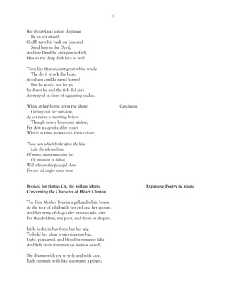 8
But if our God a man displease
By an act of evil,
God'll turn his back on him and
Send him to the Devil,
And the Devil he ain't just in Hell,
He's in the deep dark lake as well.
Then like that ancient great white whale
The devil struck the boat;
Abraham could'a saved his-self
But he would not let go,
So down he and the fish did sink
A-wrapped in lines of squeezing snakes.
While at her home upon the shore Conclusion
Gazing out her window,
As on many a morning before
Though now a lonesome widow,
For Abe a cup of coffee pours
Which in time grows cold, then colder.
Those oars which broke upon the lake
Like the solemn beat
Of many, many marching feet
Of prisoners in defeat,
Will echo on this peaceful shore
For one old angler never more.
Booked for Battle: Or, the Village Mom; Expansive Poetry & Music
Concerning the Character of Hilary Clinton
The First Mother lives in a pillared white house
At the foot of a hill with her girl and her spouse,
And her army of do-gooder nannies who care
For the children, the poor, and those in despair.
Little is she in her form but her wig
To hold her ideas is two sizes too big,
Light, powdered, and blond in tresses it falls
And falls from it numerous memos as well.
She dresses with eye to style and with care,
Each pantsuit to fit like a costume a player;
 