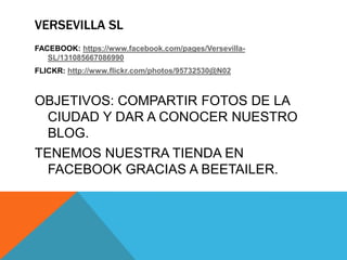 VERSEVILLA SL
FACEBOOK: https://www.facebook.com/pages/Versevilla-
SL/131085667086990
FLICKR: http://www.flickr.com/photos/95732530@N02
OBJETIVOS: COMPARTIR FOTOS DE LA
CIUDAD Y DAR A CONOCER NUESTRO
BLOG.
TENEMOS NUESTRA TIENDA EN
FACEBOOK GRACIAS A BEETAILER.
 