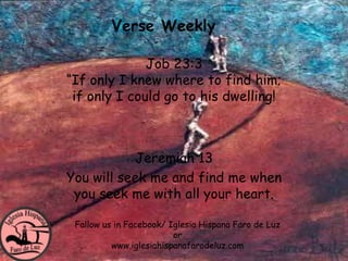 Verse Weekly

              Job 23:3
“If only I knew where to find him;
 if only I could go to his dwelling!



           Jeremiah 13
You will seek me and find me when
 you seek me with all your heart.

 Fallow us in Facebook/ Iglesia Hispana Faro de Luz
                         or
          www.iglesiahispanafarodeluz.com
 