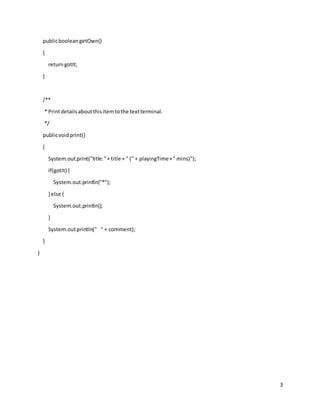 3
publicbooleangetOwn()
{
returngotIt;
}
/**
* Printdetailsaboutthisitemtothe textterminal.
*/
publicvoidprint()
{
System.out.print("title:"+ title + " (" + playingTime+" mins)");
if(gotIt) {
System.out.println("*");
} else {
System.out.println();
}
System.out.println(" " + comment);
}
}
 