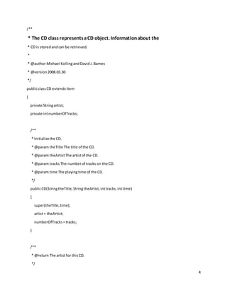 4
/**
* The CD class representsaCD object. Informationabout the
* CD is storedandcan be retrieved.
*
* @author Michael KollingandDavidJ.Barnes
* @version2008.03.30
*/
publicclassCD extendsItem
{
private Stringartist;
private intnumberOfTracks;
/**
* Initializethe CD.
* @param theTitle The title of the CD.
* @param theArtistThe artistof the CD.
* @param tracks The numberof tracks on the CD.
* @param time The playingtime of the CD.
*/
publicCD(StringtheTitle,StringtheArtist,inttracks,inttime)
{
super(theTitle,time);
artist= theArtist;
numberOfTracks=tracks;
}
/**
* @return The artistfor thisCD.
*/
 
