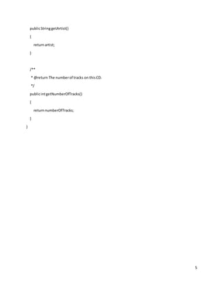 5
publicStringgetArtist()
{
returnartist;
}
/**
* @return The numberof tracks on thisCD.
*/
publicintgetNumberOfTracks()
{
returnnumberOfTracks;
}
}
 