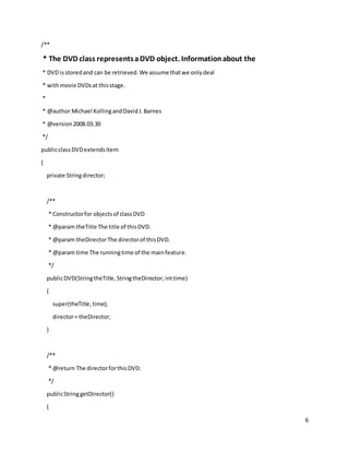 6
/**
* The DVD class representsaDVD object. Informationabout the
* DVD isstoredand can be retrieved.We assume thatwe onlydeal
* withmovie DVDsat thisstage.
*
* @author Michael KollingandDavidJ.Barnes
* @version2008.03.30
*/
publicclassDVDextendsItem
{
private Stringdirector;
/**
* Constructorfor objectsof classDVD
* @param theTitle The title of thisDVD.
* @param theDirectorThe directorof thisDVD.
* @param time The runningtime of the mainfeature.
*/
publicDVD(StringtheTitle,StringtheDirector,inttime)
{
super(theTitle,time);
director= theDirector;
}
/**
* @return The directorforthisDVD.
*/
publicStringgetDirector()
{
 