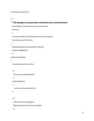 8
importjava.util.ArrayList;
/**
* The database class provides afacility tostore entertainment
* itemobjects.A listof all itemscanbe printedtothe
* terminal.
*
* Thisversiondoesnotsave the data to disk,andit doesnot
* provide anysearchfunctions.
*
* @author Michael KollingandDavidJ.Barnes
* @version2008.03.30
*/
publicclassDatabase
{
private ArrayList<Item>items;
/**
* Constructan emptyDatabase.
*/
publicDatabase()
{
items= newArrayList<Item>();
}
/**
* Addan itemto the database.
* @param theItemThe itemtobe added.
*/
 