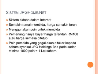 Sistem JPGHome.NetSistem bidaan dalam InternetSemakin ramai membida, harga semakin turunMenggunakan poin untuk membidaPemenang hanya bayar harga terendah RM100 atau harga semasa ditutupPoin pembida yang gagal akan ditukar kepada saham syarikat JPG Holdings Bhd pada kadar minima 1000 poin = 1 Lot saham.