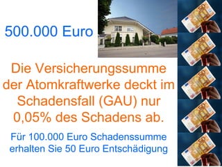 500.000 Euro Die Versicherungssumme der Atomkraftwerke deckt im Schadensfall (GAU) nur 0,05% des Schadens ab. Für 100.000 Euro Schadenssumme erhalten Sie 50 Euro Entschädigung