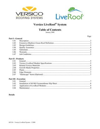 Versico LiveRoof® System
                                                        Table of Contents
                                                                     January 2008

                                                                                                                                                   Page
Part I - General
    1.01     Description .............................................................................................................................3
    1.02     Extensive (Shallow) Green Roof Definition ..........................................................................3
    1.03     Design Guidelines ..................................................................................................................3
    1.04     Quality Assurance ..................................................................................................................4
    1.05     Submittals...............................................................................................................................4
    1.06     Warranty.................................................................................................................................5
    1.07     Job Conditions........................................................................................................................5

Part II - Products
    2.01     General ...................................................................................................................................5
    2.02     Versico LiveRoof Module Specifications ..............................................................................5
    2.03     Related Versico Materials ......................................................................................................6
    2.04     Growth Media Properties .......................................................................................................6
    2.05     Plants ......................................................................................................................................7
    2.06     Edge Elements........................................................................................................................7
    2.07     “Hardscape” Items (Optional) ................................................................................................7

Part III - Execution
    3.01     General ...................................................................................................................................7
    3.02     Installation of 40-Mil Geomembrane Slip Sheet....................................................................8
    3.03     Application of LiveRoof Modules .........................................................................................8
    3.04     Maintenance ...........................................................................................................................9


Details




603336 – Versico LiveRoof System - 1/2008
 