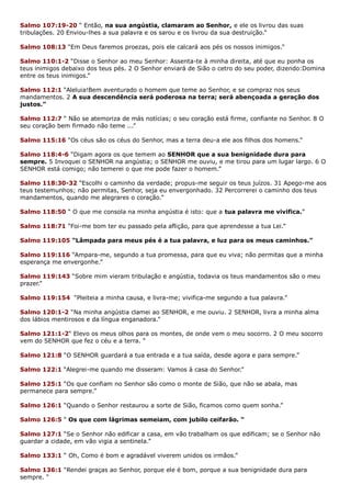 Salmo 107:19-20 “ Então, na sua angústia, clamaram ao Senhor, e ele os livrou das suas
tribulações. 20 Enviou-lhes a sua palavra e os sarou e os livrou da sua destruição.”
Salmo 108:13 “Em Deus faremos proezas, pois ele calcará aos pés os nossos inimigos.”
Salmo 110:1-2 “Disse o Senhor ao meu Senhor: Assenta-te à minha direita, até que eu ponha os
teus inimigos debaixo dos teus pés. 2 O Senhor enviará de Sião o cetro do seu poder, dizendo:Domina
entre os teus inimigos.”
Salmo 112:1 “Aleluia!Bem aventurado o homem que teme ao Senhor, e se compraz nos seus
mandamentos. 2 A sua descendência será poderosa na terra; será abençoada a geração dos
justos.”
Salmo 112:7 “ Não se atemoriza de más notícias; o seu coração está firme, confiante no Senhor. 8 O
seu coração bem firmado não teme ...”
Salmo 115:16 “Os céus são os céus do Senhor, mas a terra deu-a ele aos filhos dos homens.”
Salmo 118:4-6 “Digam agora os que temem ao SENHOR que a sua benignidade dura para
sempre. 5 Invoquei o SENHOR na angústia; o SENHOR me ouviu, e me tirou para um lugar largo. 6 O
SENHOR está comigo; não temerei o que me pode fazer o homem.”
Salmo 118:30-32 “Escolhi o caminho da verdade; propus-me seguir os teus juízos. 31 Apego-me aos
teus testemunhos; não permitas, Senhor, seja eu envergonhado. 32 Percorrerei o caminho dos teus
mandamentos, quando me alegrares o coração.”
Salmo 118:50 “ O que me consola na minha angústia é isto: que a tua palavra me vivifica.”
Salmo 118:71 “Foi-me bom ter eu passado pela aflição, para que aprendesse a tua Lei.”
Salmo 119:105 “Lâmpada para meus pés é a tua palavra, e luz para os meus caminhos.”
Salmo 119:116 “Ampara-me, segundo a tua promessa, para que eu viva; não permitas que a minha
esperança me envergonhe.”
Salmo 119:143 “Sobre mim vieram tribulação e angústia, todavia os teus mandamentos são o meu
prazer.”
Salmo 119:154 “Pleiteia a minha causa, e livra-me; vivifica-me segundo a tua palavra.”
Salmo 120:1-2 “Na minha angústia clamei ao SENHOR, e me ouviu. 2 SENHOR, livra a minha alma
dos lábios mentirosos e da língua enganadora.”
Salmo 121:1-2“ Elevo os meus olhos para os montes, de onde vem o meu socorro. 2 O meu socorro
vem do SENHOR que fez o céu e a terra. “
Salmo 121:8 “O SENHOR guardará a tua entrada e a tua saída, desde agora e para sempre.”
Salmo 122:1 “Alegrei-me quando me disseram: Vamos à casa do Senhor.”
Salmo 125:1 “Os que confiam no Senhor são como o monte de Sião, que não se abala, mas
permanece para sempre.”
Salmo 126:1 “Quando o Senhor restaurou a sorte de Sião, ficamos como quem sonha.”
Salmo 126:5 “ Os que com lágrimas semeiam, com jubilo ceifarão. “
Salmo 127:1 “Se o Senhor não edificar a casa, em vão trabalham os que edificam; se o Senhor não
guardar a cidade, em vão vigia a sentinela.”
Salmo 133:1 “ Oh, Como é bom e agradável viverem unidos os irmãos.”
Salmo 136:1 “Rendei graças ao Senhor, porque ele é bom, porque a sua benignidade dura para
sempre. “
 
