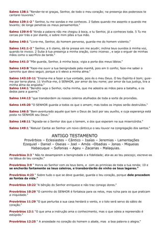 Salmo 138:1 “Render-te-ei graças, Senhor, de todo o meu coração; na presença dos poderosos te
cantarei louvores.”
Salmo 139:1-2 “ Senhor, tu me sondas e me conheces. 2 Sabes quando me assento e quando me
levanto; de longe penetras os meus pensamentos.”
Salmo 139:4-5 “Ainda a palavra não me chegou à boca, e tu Senhor, já a conheces toda. 5 Tu me
cercas por trás e por diante, e sobre mim pões a tua mão.
Salmo 140:1 “Livra-me, Senhor, do homem perverso, guarda-me do homem violento.”
Salmo 141:1-2 “ Senhor, a ti clamo, dá-te pressa em me acudir; inclina teus ouvidos à minha voz,
quando te invoco. 2 Suba à tua presença a minha oração, como incenso , e seja o erguer de minhas
mãos como o sacrifício da tarde.”
Salmo 141:3 “Põe guarda, Senhor, à minha boca; vigia a porta dos meus lábios.”
Salmo 143:8 “Faze-me ouvir a tua benignidade pela manhã, pois em ti confio; faze-me saber o
caminho que devo seguir, porque a ti elevo a minha alma.”
Salmo 143:10-11 “Ensina-me a fazer a tua vontade, pois és o meu Deus. O teu Espírito é bom; guie-
me por terra plana. 11 Vivifica-me, ó SENHOR, por amor do teu nome; por amor da tua justiça, tira a
minha alma da angústia.”
Salmo 144:1 “Bendito seja o Senhor, rocha minha, que me adestra as mãos para a batalha, e os
dedos para a guerra.”
Salmo 144:13 “que transbordem os nossos celeiros atulhados de toda a sorte de provisões.
Salmo 145:20 “O SENHOR guarda a todos os que o amam; mas todos os ímpios serão destruídos.”
Salmo 146:5 “Bem-aventurado aquele que tem o Deus de Jacó por seu auxílio, e cuja esperança está
posta no SENHOR seu Deus.”
Salmo 148:11 “Agrada-se o Senhor dos que o temem, e dos que esperam na sua misericórdia.”
Salmo 149:1 “Aleluia! Cantai ao Senhor um novo cântico,e o seu louvor na congregação dos santos.”
ANTIGO TESTAMENTO
Provérbios – Eclesiastes – Cântico – Isaías – Jeremias - Lamentações
Ezequiel - Daniel – Oseias – Joel – Amós –Obadias – Jonas - Miqueias
Habacuque – Sofonias – Ageu – Zacarias - Malaquias.
Provérbios 3:3 “ Não te desamparem a benignidade e a fidelidade; ata-as ao teu pescoço; escreve-as
na tábua do teu coração.”
Provérbios 3:9 “ Honra ao Senhor com os teus bens, e com as primícias de toda a tua renda; 10 e
se encherão fartamente os teus celeiros, e transbordarão de vinho os teus lagares.”
Provérbios 4:23 “ Sobre tudo o que se deve guardar, guarda o teu coração, porque dele procedem
as fontes da vida.”
Provérbios 10:22 “A bênção do Senhor enriquece e não traz consigo dores.”
Provérbios 10:29 “O caminho do SENHOR é fortaleza para os retos, mas ruína para os que praticam
a iniquidade.”
Provérbios 11:29 “O que perturba a sua casa herdará o vento, e o tolo será servo do sábio de
coração.”
Provérbios 12:1 “O que ama a instrução ama o conhecimento, mas o que odeia a repreensão é
estúpido.”
Provérbios 12:25 “ A ansiedade no coração do homem o abate, mas a boa palavra o alegra.”
 
