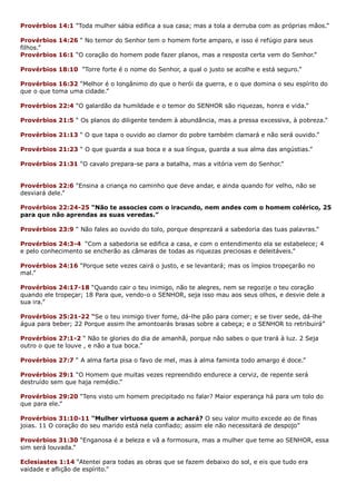 Provérbios 14:1 “Toda mulher sábia edifica a sua casa; mas a tola a derruba com as próprias mãos.”
Provérbios 14:26 “ No temor do Senhor tem o homem forte amparo, e isso é refúgio para seus
filhos.”
Provérbios 16:1 “O coração do homem pode fazer planos, mas a resposta certa vem do Senhor.”
Provérbios 18:10 “Torre forte é o nome do Senhor, a qual o justo se acolhe e está seguro.”
Provérbios 16:32 “Melhor é o longânimo do que o herói da guerra, e o que domina o seu espírito do
que o que toma uma cidade.”
Provérbios 22:4 “O galardão da humildade e o temor do SENHOR são riquezas, honra e vida.”
Provérbios 21:5 “ Os planos do diligente tendem à abundância, mas a pressa excessiva, à pobreza.”
Provérbios 21:13 “ O que tapa o ouvido ao clamor do pobre também clamará e não será ouvido.”
Provérbios 21:23 “ O que guarda a sua boca e a sua língua, guarda a sua alma das angústias.”
Provérbios 21:31 “O cavalo prepara-se para a batalha, mas a vitória vem do Senhor.”
Provérbios 22:6 “Ensina a criança no caminho que deve andar, e ainda quando for velho, não se
desviará dele.”
Provérbios 22:24-25 “Não te associes com o iracundo, nem andes com o homem colérico, 25
para que não aprendas as suas veredas.”
Provérbios 23:9 “ Não fales ao ouvido do tolo, porque desprezará a sabedoria das tuas palavras.”
Provérbios 24:3-4 “Com a sabedoria se edifica a casa, e com o entendimento ela se estabelece; 4
e pelo conhecimento se encherão as câmaras de todas as riquezas preciosas e deleitáveis.”
Provérbios 24:16 “Porque sete vezes cairá o justo, e se levantará; mas os ímpios tropeçarão no
mal.”
Provérbios 24:17-18 “Quando cair o teu inimigo, não te alegres, nem se regozije o teu coração
quando ele tropeçar; 18 Para que, vendo-o o SENHOR, seja isso mau aos seus olhos, e desvie dele a
sua ira.”
Provérbios 25:21-22 “Se o teu inimigo tiver fome, dá-lhe pão para comer; e se tiver sede, dá-lhe
água para beber; 22 Porque assim lhe amontoarás brasas sobre a cabeça; e o SENHOR to retribuirá”
Provérbios 27:1-2 “ Não te glories do dia de amanhã, porque não sabes o que trará à luz. 2 Seja
outro o que te louve , e não a tua boca.”
Provérbios 27:7 “ A alma farta pisa o favo de mel, mas à alma faminta todo amargo é doce.”
Provérbios 29:1 “O Homem que muitas vezes repreendido endurece a cerviz, de repente será
destruído sem que haja remédio.”
Provérbios 29:20 “Tens visto um homem precipitado no falar? Maior esperança há para um tolo do
que para ele.”
Provérbios 31:10-11 “Mulher virtuosa quem a achará? O seu valor muito excede ao de finas
joias. 11 O coração do seu marido está nela confiado; assim ele não necessitará de despojo”
Provérbios 31:30 “Enganosa é a beleza e vã a formosura, mas a mulher que teme ao SENHOR, essa
sim será louvada.”
Eclesiastes 1:14 “Atentei para todas as obras que se fazem debaixo do sol, e eis que tudo era
vaidade e aflição de espírito.”
 