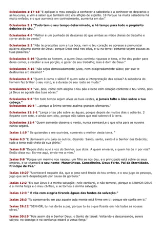 Eclesiastes 1:17-18 “E apliquei o meu coração a conhecer a sabedoria e a conhecer os desvarios e
as loucuras, e vim a saber que também isto era aflição de espírito. 18 Porque na muita sabedoria há
muito enfado; e o que aumenta em conhecimento, aumenta em dor.”
Eclesiastes 3:1 “Tudo tem o seu tempo determinado, e há tempo para todo o propósito
debaixo do céu.”
Eclesiastes 4:6 “Melhor é um punhado de descanso do que ambas as mãos cheias de trabalho e
correr atrás do vento.”
Eclesiastes 5:2 “Não te precipites com a tua boca, nem o teu coração se apresse a pronunciar
palavra alguma diante de Deus; porque Deus está nos céus, e tu na terra; portanto sejam poucas as
tuas palavras.”
Eclesiastes 5:19 “Quanto ao homem, a quem Deus conferiu riquezas e bens, e lhe deu poder para
deles comer, e receber a sua porção, e gozar do seu trabalho; isso é dom de Deus.”
Eclesiastes 7:16 “Não sejas demasiadamente justo, nem exageradamente sábio; por que te
destruirias a ti mesmo? “
Eclesiastes 8:1 “Quem é como o sábio? E quem sabe a interpretação das coisas? A sabedoria do
homem faz brilhar o seu rosto, e a dureza do seu rosto se muda.”
Eclesiastes 9:7 “Vai, pois, come com alegria o teu pão e bebe com coração contente o teu vinho, pois
já Deus se agrada das tuas obras.”
Eclesiastes 9:8 “Em todo tempo sejam alvas as tuas vestes, e jamais falte o óleo sobre a tua
cabeça.”
Eclesiastes 10:4 “...porque o ânimo sereno acalma grandes ofensores.”
Eclesiastes 11:1-1 “Lança o teu pão sobre as águas, porque depois de muitos dias o acharás. 2
Reparte com sete, e ainda com oito, porque não sabes que mal sobrevirá à terra.
Eclesiastes 11:4 “Quem somente observa o vento, nunca semeará,e o que olha para as nuvens
nunca segará.
Isaías 1:19 “ Se quiserdes e me ouvirdes, comereis o melhor desta terra. “
Isaías 6:3 “E clamavam uns para os outros, dizendo: Santo, santo, santo é o Senhor dos Exército;
toda a terra está cheia da sua glória.”
Isaías 6:8 “Depois disto ouvi a voz do Senhor, que dizia: A quem enviarei, e quem há de ir por nós?
Então disse eu: Eis-me aqui, envia-me a mim.”
Isaías 9:6 “Porque um menino nos nasceu, um filho se nos deu, e o principado está sobre os seus
ombros, e se chamará o seu nome: Maravilhoso, Conselheiro, Deus Forte, Pai da Eternidade,
Príncipe da Paz.”
Isaías 10:27 “Acontecerá naquele dia, que o peso será tirado do teu ombro, e o seu jugo do pescoço,
jugo que será despedaçado por causa da gordura.”
Isaías 12:2 “Eis que Deus é a minha salvação; nele confiarei, e não temerei, porque o SENHOR DEUS
é a minha força e o meu cântico, e se tornou a minha salvação.
Isaías 12:3 “ E vós com alegria tirareis águas das fontes da salvação.”
Isaías 26:3 “Tu conservarás em paz aquele cuja mente está firme em ti; porque ele confia em ti.”
Isaías 26:12 “SENHOR, tu nos darás a paz, porque tu és o que fizeste em nós todas as nossas
obras.”
Isaías 30:15 “Pois assim diz o Senhor Deus, o Santo de Israel: Voltando e descansando, sereis
salvos; no sossego e na confiança estará a vossa força.”
 