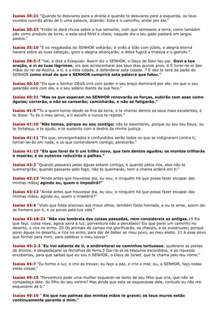 Isaías 30:21 “Quando te desviares para a direita e quando te desviares para a esquerda, os teus
ouvidos ouvirão atrás de ti uma palavra, dizendo: Este é o caminho, andai por ele.”
Isaías 30:23 “Então te dará chuva sobre a tua semente, com que semeares a terra, como também
pão como produto da terra; e esta será fértil e cheia; naquele dia o teu gado pastará em largos
pastos.”
Isaías 35:10 “E os resgatados do SENHOR voltarão; e virão a Sião com júbilo, e alegria eterna
haverá sobre as suas cabeças; gozo e alegria alcançarão, e deles fugirá a tristeza e o gemido.”
Isaías 38:5-7 “Vai, e dize a Ezequias: Assim diz o SENHOR, o Deus de Davi teu pai: Ouvi a tua
oração, e vi as tuas lágrimas; eis que acrescentarei aos teus dias quinze anos. 6 E livrar-te-ei das
mãos do rei da Assíria, a ti, e a esta cidade, e defenderei esta cidade. 7 E isto te será da parte do
SENHOR como sinal de que o SENHOR cumprirá esta palavra que falou.”
Isaías 40:10 “Eis que o Senhor DEUS virá com poder e seu braço dominará por ele; eis que o seu
galardão está com ele, e o seu salário diante da sua face.”
Isaías 40:31 “Mas os que esperam no SENHOR renovarão as forças, subirão com asas como
águias; correrão, e não se cansarão; caminharão, e não se fatigarão.”
Isaías 41:9 “Tu a quem tomei desde os fins da terra, e te chamei dentre os seus mais excelentes, e
te disse: Tu és o meu servo, a ti escolhi e nunca te rejeitei.”
Isaías 41:10 “Não temas, porque eu sou contigo; não te assombres, porque eu sou teu Deus; eu
te fortaleço, e te ajudo, e te sustento com a destra da minha justiça.
Isaías 41:11 “Eis que, envergonhados e confundidos serão todos os que se indignaram contra ti;
tornar-se-ão em nada, e os que contenderem contigo, perecerão.”
Isaías 41:15 “Eis que farei de ti um trilho novo, que tem dentes agudos; os montes trilharás
e moerás; e os outeiros reduzirás a palhas.”
Isaías 43:2 “Quando passares pelas águas estarei contigo, e quando pelos rios, eles não te
submergirão; quando passares pelo fogo, não te queimarás, nem a chama arderá em ti.”
Isaías 43:13 “Ainda antes que houvesse dia, eu sou; e ninguém há que possa fazer escapar das
minhas mãos; agindo eu, quem o impedirá?”
Isaías 43:13 “Ainda antes que houvesse dia, eu sou; e ninguém há que possa fazer escapar das
minhas mãos; agindo eu, quem o impedirá?”
Isaías 43:4 “Visto que foste precioso aos meus olhos, também foste honrado, e eu te amei, assim dei
os homens por ti, e os povos pela tua vida.”
Isaías 43:18-21 “Não vos lembreis das coisas passadas, nem considereis as antigas.19 Eis
que faço coisa nova, agora sairá à luz; porventura não a percebeis? Eis que porei um caminho no
deserto, e rios no ermo. 20 Os animais do campo me glorificarão, os chacais, e os avestruzes; porque
porei águas no deserto, e rios no ermo, para dar de beber ao meu povo, ao meu eleito. 21 A esse povo
que formei para mim; para celebrar o meu louvor.”
Isaías 45:2-3 “Eu irei adiante de ti, e endireitarei os caminhos tortuosos; quebrarei as portas
de bronze, e despedaçarei os ferrolhos de ferro.3 Dar-te-ei os tesouros escondidos, e as riquezas
encobertas, para que saibas que eu sou o SENHOR, o Deus de Israel, que te chama pelo teu nome.”
Isaías 45:7 “Eu formo a luz, e crio as trevas; eu faço a paz, e crio o mal; eu, o SENHOR, faço todas
estas coisas.”
Isaías 49:15 “Porventura pode uma mulher esquecer-se tanto de seu filho que cria, que não se
compadeça dele, do filho do seu ventre? Mas ainda que esta se esquecesse dele, contudo eu não me
esquecerei de ti.”
Isaías 49:16 “ Eis que nas palmas das minhas mãos te gravei; os teus muros estão
continuamente perante a mim.”
 