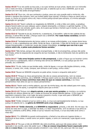Isaías 49:23 “E os reis serão os teus aios, e as suas rainhas as tuas amas; diante de ti se inclinarão
com o rosto em terra, e lamberão o pó dos teus pés; e saberás que eu sou o SENHOR, que os que
confiam em mim não serão envergonhados.”
Isaías 51:7-8 “Ouvi-me, vós que conheceis a justiça, povo em cujo coração está a minha lei; não
temais o opróbrio dos homens, nem vos turbeis pelas suas injúrias. 8 Porque a traça os roerá como a
roupa, e o bicho os comerá como a lã; mas a minha justiça durará para sempre, e a minha salvação
de geração em geração.”
Isaías 51:11-12 “Assim voltarão os resgatados do SENHOR, e virão a Sião com júbilo, e perpétua
alegria haverá sobre as suas cabeças; gozo e alegria alcançarão, a tristeza e o gemido fugirão. 12 Eu,
eu sou aquele que vos consola; quem, pois, és tu para que temas o homem que é mortal, ou o filho do
homem, que se tornará em erva?”
Isaías 52:2-3 “Sacode-te do pó, levanta-te, e assenta-te, ó Jerusalém: solta-te das cadeias de teu
pescoço, ó cativa filha de Sião. 3 Porque assim diz o SENHOR: Por nada fostes vendidos; também
sem dinheiro sereis resgatados.”
Isaías 53:4-5 “Verdadeiramente ele tomou sobre si as nossas enfermidades, e as nossas dores levou
sobre si; e nós o reputávamos por aflito, ferido de Deus, e oprimido. 5 Mas ele foi ferido por causa das
nossas transgressões, e moído por causa das nossas iniquidades; o castigo que nos traz a paz
estava sobre ele, e pelas suas pisaduras fomos sarados.”
Isaías 54:4 “Não temas, porque não serás envergonhada; e não te envergonhes, porque não serás
humilhada; antes te esquecerás da vergonha da tua mocidade, e não te lembrarás mais do opróbrio da
tua viuvez.”
Isaías 54:17 “Toda arma forjada contra ti não prosperará, e toda a língua que se levantar contra
ti em juízo tu a condenarás; esta é a herança dos servos do SENHOR, e a sua justiça que de mim
procede, diz o SENHOR.”
Isaías 55:1 “O vós, todos os que tendes sede, vinde às águas, e os que não tendes dinheiro, vinde,
comprai, e comei; sim, vinde, comprai, sem dinheiro e sem preço, vinho e leite.”
Isaías 55:6 “Buscai ao SENHOR enquanto se pode achar, invocai-o enquanto está perto.”
Isaías 55:8-9 “Porque os meus pensamentos não são os vossos pensamentos, nem os vossos
caminhos os meus caminhos, diz o SENHOR. 9 Porque assim como os céus são mais altos do que a
terra, assim são os meus caminhos mais altos do que os vossos caminhos, e os meus
pensamentos mais altos do que os vossos pensamentos.”
Isaías 55:11 “Assim será a minha palavra, que sair da minha boca; ela não voltará para mim vazia,
antes fará o que me apraz, e prosperará naquilo para que a enviei.”
Isaías 55:12-13 “Porque com alegria saireis, e em paz sereis guiados; os montes e os outeiros
romperão em cântico diante de vós, e todas as árvores do campo baterão palmas. 13 Em lugar do
espinheiro crescerá a faia, e em lugar da sarça crescerá a murta; o que será para o SENHOR por
nome, e por sinal eterno, que nunca se apagará.”
Isaías 58:8 “Então romperá a tua luz como a alva, e a tua cura apressadamente brotará, e a tua
justiça irá adiante de ti, e a glória do SENHOR será a tua retaguarda.”
Isaías 58:9-10 “Então clamarás, e o SENHOR te responderá; gritarás, e ele dirá: Eis-me aqui. Se
tirares do meio de ti o jugo, o estender do dedo, e o falar iniquamente; 10 E se abrires a tua alma ao
faminto, e fartares a alma aflita; então a tua luz nascerá nas trevas, e a tua escuridão será como o
meio-dia.”
Isaías 58:11 “E o SENHOR te guiará continuamente, e fartará a tua alma em lugares áridos, e
fortificará os teus ossos; e serás como um jardim regado, e como um manancial, cujas águas nunca
faltam.”
Isaías 59:1-2 “Eis que a mão do SENHOR não está encolhida, para que não possa salvar; nem
agravado o seu ouvido, para não poder ouvir. 2 Mas as vossas iniquidades fazem separação entre
vós e o vosso Deus; e os vossos pecados encobrem o seu rosto de vós, para que não vos ouça.”
 