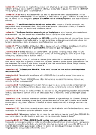 Isaías 60:1-2 “Levanta-te, resplandece, porque vem a tua luz, e a glória do SENHOR vai nascendo
sobre ti; 2 Porque eis que as trevas cobriram a terra, e a escuridão os povos; mas sobre ti o SENHOR
virá surgindo, e a sua glória se verá sobre ti.”
Isaías 60:19-20 “Nunca mais te servirá o sol para luz do dia nem com o seu resplendor a lua te
iluminará; mas o SENHOR será a tua luz perpétua, e o teu Deus a tua glória. 20 Nunca mais se porá o
teu sol, nem a tua lua minguará; porque o SENHOR será a tua luz perpétua, e os dias do teu luto
findarão.”
Isaías 61:1 “O espírito do Senhor DEUS está sobre mim; porque o SENHOR me ungiu, para
pregar boas novas aos quebrantados; enviou-me a restaurar os contritos de coração, a proclamar
liberdade aos cativos, e a abertura de prisão aos presos.”
Isaías 61:7 “Em lugar da vossa vergonha tereis dupla honra; e em lugar da afronta exultareis
na vossa parte; por isso na sua terra possuirão o dobro, e terão perpétua alegria.”
Isaías 61:10 “Regozijar-me-ei muito no SENHOR, a minha alma se alegrará no meu Deus; porque
me vestiu de roupas de salvação, cobriu-me com o manto de justiça, como um noivo se adorna com
turbante sacerdotal, e como a noiva que se enfeita com as suas joias.”
Isaías 64:4 “Porque desde a antiguidade não se ouviu, nem com ouvidos se percebeu, nem com os
olhos se viu um Deus além de ti que trabalha para aquele que nele espera.”
Jeremias 1:6-7 “Então disse eu: Ah, Senhor DEUS! Eis que não sei falar; porque ainda sou um
menino. 7 Mas o SENHOR me disse: Não digas: Eu sou um menino; porque a todos a quem eu te
enviar, irás; e tudo quanto te mandar, falarás.”
Jeremias 9:23-24 “Assim diz o SENHOR: Não se glorie o sábio na sua sabedoria, nem se glorie o
forte na sua força; não se glorie o rico nas suas riquezas, 24 Mas o que se gloriar, glorie-se nisto: em
me entender e me conhecer, que eu sou o SENHOR, que faço misericórdia, juízo e justiça na terra;
porque destas coisas me agrado, diz o SENHOR.”
Jeremias 1:12 “E disse-me o SENHOR: Viste bem; porque eu velo sobre a minha palavra
para cumpri-la.”
Jeremias 10:6 “Ninguém há semelhante a ti, ó SENHOR; tu és grande,e grande o teu nome em
poder.”
Jeremias 10:23 “Eu sei, ó SENHOR, que não é do homem o seu caminho; nem do homem que
caminha o dirigir os seus passos.”
Jeremias 12:5 “Se te fatigas correndo com homens que vão a pé, como poderás competir com os
cavalos? Se tão-somente numa terra de paz estás confiado, como farás na enchente do Jordão? “
Jeremias 12:6 “Porque até os teus irmãos, e a casa de teu pai, eles próprios procedem deslealmente
contigo; eles mesmos clamam após ti em altas vozes: Não te fies neles, ainda que te digam coisas
boas.”
Jeremias 17:7-8 “Bendito o homem que confia no SENHOR, e cuja confiança é o SENHOR. 8 Porque
será como a árvore plantada junto às águas, que estende as suas raízes para o ribeiro, e não receia
quando vem o calor, mas a sua folha fica verde; e no ano de sequidão não se afadiga, nem deixa de
dar fruto.”
Jeremias 17:22 “Nem tireis cargas de vossas casas no dia de sábado, nem façais obra alguma; antes
santificai o dia de sábado, como eu ordenei a vossos pais.”
Jeremias 18:6 “Não poderei eu fazer de vós como fez este oleiro, ó casa de Israel? diz o SENHOR. Eis
que, como o barro na mão do oleiro, assim sois vós na minha mão, ó casa de Israel.”
Jeremias 20:11-12 “ Mas o SENHOR está comigo como um poderoso guerreiro; por isso
tropeçarão os meus perseguidores, e não prevalecerão; serão sobremodo envergonhados ; porque não
se houveram prudentemente, terão uma confusão perpétua que nunca será esquecida. 12 Tu, pois, ó
SENHOR dos Exércitos, que provas o justo, e vês os rins e o coração, permite que eu veja a tua
vingança contra eles; pois te confiei minha causa.”
 