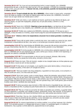 Jeremias 29:11-13 “ Eu é que sei que pensamentos tenho a vosso respeito, diz o SENHOR;
pensamentos de paz, e não de mal, para vos dar o fim que desejais. 12 Então me invocareis, passareis
a orar a mim, e eu vos ouvirei. 13 Buscar-me-eis, e me achareis, quando me buscardes de todo
o vosso coração.”
Jeremias 29:14 “E serei achado de vós, diz o SENHOR, e farei mudar a vossa sorte; congregar-
vos-ei de todas as nações, e de todos os lugares para onde vos lancei, diz o SENHOR, e tornarei a
trazer-vos ao lugar donde vos mandei para o exílio.”
Jeremias 31:9 “Virão com choro, e com súplicas os levarei; guiá-los-ei aos ribeiros de águas, por
caminho direito, no qual não tropeçarão, porque sou um pai para Israel, e Efraim é o meu
primogênito”
Jeremias 31:16 “Assim diz o SENHOR: Reprime a tua voz de choro, e as lágrimas de teus olhos;
porque há galardão para o teu trabalho, diz o SENHOR, pois eles voltarão da terra do inimigo.”
Jeremias 32:26-27 “Então veio a palavra do SENHOR a Jeremias, dizendo: 27 Eis que eu sou o
SENHOR, o Deus de todos os viventes; acaso haveria alguma coisa demasiadamente maravilhosa para
mim?”
Jeremias 33:3 “ Clama a mim e te responderei; anunciar-te-ei coisas grandes e ocultas que
não sabes.”
Jeremias 33:22 “Como não se pode contar o exército dos céus, nem medir-se a areia do mar, assim
multiplicarei a descendência de Davi, meu servo, e os levitas que ministram diante de mim.”
Lamentações 3:22-23 “As misericórdias do SENHOR são a causa de não sermos consumidos, porque
as suas misericórdias não têm fim; 23 Novas são cada manhã; grande é a tua fidelidade.”
Lamentações 3:24-26 “A minha porção é o SENHOR, diz a minha alma; portanto esperarei nele. 25
Bom é o SENHOR para os que esperam por ele, para a alma que o busca. 25 Bom é ter esperança, e
aguardar em silêncio a salvação do SENHOR.”
Lamentações 3:57-58 “Tu te aproximaste no dia em que te invoquei; disseste: Não temas.
58 Pleiteaste, Senhor, as causas da minha alma, remiste a minha vida.”
Ezequiel 3:10 “Disse-me mais: Filho do homem, recebe no teu coração todas as minhas palavras que
te hei de dizer, e ouve-as com os teus ouvidos.”
Ezequiel 11:19 “E lhes darei um só coração, e um espírito novo porei dentro deles; e tirarei da sua
carne o coração de pedra, e lhes darei um coração de carne;!
Ezequiel 11:20 “ Para que andem nos meus estatutos, e guardem os meus juízos, e os cumpram; e
eles me serão por povo, e eu lhes serei por Deus.”
Ezequiel 17:8-9 “Num bom campo, junto a muitas águas, estava ela plantada, para produzir ramos,
e para dar fruto, a fim de que fosse videira excelente. 9 Dize: Assim diz o Senhor DEUS: Porventura há
de prosperar? Não lhe arrancará as suas raízes, e não cortará o seu fruto, para que se seque? Para que
sequem todas as folhas de seus renovos, e isto não com grande força, nem muita gente, para arrancá-
la pelas suas raízes.” parábola das duas águias
Ezequiel 18:20 “A alma que pecar, essa morrerá; o filho não levará a iniquidade do pai, nem o pai
levará a iniquidade do filho. A justiça do justo ficará sobre ele e a impiedade do ímpio cairá sobre ele.”
Ezequiel 18:21-22 “Mas se o ímpio se converter de todos os pecados que cometeu, e guardar todos
os meus estatutos, e proceder com retidão e justiça, certamente viverá; não morrerá. 22 De todas as
transgressões que cometeu não haverá lembrança contra ele; pela justiça que praticou viverá.”
Ezequiel 33:11 “Dize-lhes: Vivo eu, diz o Senhor DEUS, que não tenho prazer na morte do ímpio,
mas em que o ímpio se converta do seu caminho, e viva. Convertei-vos, convertei-vos dos vossos
maus caminhos; pois, por que razão morrereis, ó casa de Israel?”
Ezequiel 34:15-16 “Eu mesmo apascentarei as minhas ovelhas, e eu as farei repousar, diz o Senhor
DEUS. 16 A perdida buscarei, e a desgarrada tornarei a trazer, e a quebrada ligarei, e a enferma
fortalecerei; mas a gorda e a forte destruirei; apascentá-las-ei com justiça.
 