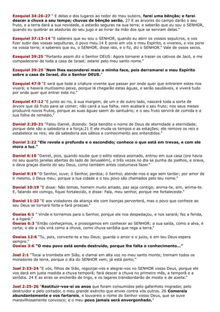 Ezequiel 34:26-27 “ E delas e dos lugares ao redor do meu outeiro, farei uma bênção; e farei
descer a chuva a seu tempo; chuvas de bênção serão. 27 E as árvores do campo darão o seu
fruto, e a terra dará a sua novidade, e estarão seguras na sua terra; e saberão que eu sou o SENHOR,
quando eu quebrar as ataduras do seu jugo e as livrar da mão dos que se serviam delas.”
Ezequiel 37:13-14 “E sabereis que eu sou o SENHOR, quando eu abrir os vossos sepulcros, e vos
fizer subir das vossas sepulturas, ó povo meu.14 E porei em vós o meu Espírito, e vivereis, e vos porei
na vossa terra; e sabereis que eu, o SENHOR, disse isto, e o fiz, diz o SENHOR.” Vale de ossos secos.
Ezequiel 39:25 “Portanto assim diz o Senhor DEUS: Agora tornarei a trazer os cativos de Jacó, e me
compadecerei de toda a casa de Israel; zelarei pelo meu santo nome.”
Ezequiel 39:29 “Nem lhes esconderei mais a minha face, pois derramarei o meu Espírito
sobre a casa de Israel, diz o Senhor DEUS.”
Ezequiel 47:9 “E será que toda a criatura vivente que passar por onde quer que entrarem estes rios
viverá; e haverá muitíssimo peixe, porque lá chegarão estas águas, e serão saudáveis, e viverá tudo
por onde quer que entrar este rio.”
Ezequiel 47:12 “E junto ao rio, à sua margem, de um e de outro lado, nascerá toda a sorte de
árvore que dá fruto para se comer; não cairá a sua folha, nem acabará o seu fruto; nos seus meses
produzirá novos frutos, porque as suas águas saem do santuário; e o seu fruto servirá de comida e a
sua folha de remédio.”
Daniel 2:20-21 “Falou Daniel, dizendo: Seja bendito o nome de Deus de eternidade a eternidade,
porque dele são a sabedoria e a força;21 E ele muda os tempos e as estações; ele remove os reis e
estabelece os reis; ele dá sabedoria aos sábios e conhecimento aos entendidos.”
Daniel 2:22 “Ele revela o profundo e o escondido; conhece o que está em trevas, e com ele
mora a luz.”
Daniel 6:10 “Daniel, pois, quando soube que o edito estava assinado, entrou em sua casa (ora havia
no seu quarto janelas abertas do lado de Jerusalém), e três vezes no dia se punha de joelhos, e orava,
e dava graças diante do seu Deus, como também antes costumava fazer.”
Daniel 9:19 “O Senhor, ouve; ó Senhor, perdoa; ó Senhor, atende-nos e age sem tardar; por amor de
ti mesmo, ó Deus meu; porque a tua cidade e o teu povo são chamados pelo teu nome.”
Daniel 10:19 “E disse: Não temas, homem muito amado, paz seja contigo; anima-te, sim, anima-te.
E, falando ele comigo, fiquei fortalecido, e disse: Fala, meu senhor, porque me fortaleceste.”
Daniel 11:32 “E aos violadores da aliança ele com lisonjas perverterá, mas o povo que conhece ao
seu Deus se tornará forte e fará proezas.”
Oseias 6:1 “ Vinde e tornemos para o Senhor, porque ele nos despedaçou, e nos sarará; fez a ferida,
e a ligará.”
Oseias 6:3 “Então conheçamos, e prossigamos em conhecer ao SENHOR; a sua saída, como a alva, é
certa; e ele a nós virá como a chuva, como chuva serôdia que rega a terra.”
Oseias 12:6 “Tu, pois, converte-te a teu Deus; guarda o amor e o juízo, e em teu Deus espera
sempre.”
Oseias 3:6 “O meu povo está sendo destruído, porque lhe falta o conhecimento...”
Joel 2:1 “Tocai a trombeta em Sião, e clamai em alta voz no meu santo monte; tremam todos os
moradores da terra, porque o dia do SENHOR vem, já está perto;”
Joel 2:23-24 “E vós, filhos de Sião, regozijai-vos e alegrai-vos no SENHOR vosso Deus, porque ele
vos dará em justa medida a chuva temporã; fará descer a chuva no primeiro mês, a temporã e a
serôdia. 24 E as eiras se encherão de trigo, e os lagares transbordarão de mosto e de azeite.”
Joel 2:25-26 “Restituir-vos-ei os anos que foram consumidos pelo gafanhoto migrador, pelo
destruidor e pelo cortador, o meu grande exército que enviei contra vós outros. 26 Comereis
abundantemente e vos fartareis, e louvareis o nome do Senhor vosso Deus, que se ouve
maravilhosamente convosco; e o meu povo jamais será envergonhado.”
 