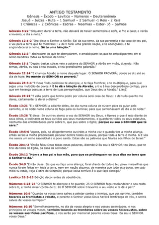 ANTIGO TESTAMENTO
Gênesis – Êxodo – Levítico – Números – Deuteronômio
Josué – Juízes - Rute – 1 Samuel – 2 Samuel -1 Reis - 2 Reis
1 Crônicas – 2 Crônicas – Esdras - Neemias – Ester- Jó – Salmos
Gênesis 8:22 “Enquanto durar a terra, não deixará de haver sementeira e ceifa, e frio e calor, e verão
e inverno, e dia e noite.”
Gênesis 12:1-2 “Ora disse o Senhor a Abrão: Sai da tua terra, da tua parentela e da casa de teu pai,
e vai para a terra que te mostrarei ; 2 de ti farei uma grande nação, e te abençoarei, e te
engrandecerei o nome. Sê tu uma bênção.”
Gênesis 12:3 “ abençoarei os que te abençoarem, e amaldiçoarei os que te amaldiçoarem; em ti
serão benditas todas as famílias da terra.”
Gênesis 15:1 “Depois destas coisas veio a palavra do SENHOR a Abrão em visão, dizendo: Não
temas, Abrão, eu sou o teu escudo, o teu grandíssimo galardão.”
Gênesis 22:14 “E chamou Abraão o nome daquele lugar: O SENHOR PROVERÁ; donde se diz até ao
dia de hoje: No monte do SENHOR se proverá.”
Gênesis 28:3-4 “E Deus Todo-poderoso te abençoe, e te faça frutificar, e te multiplique, para que
sejas uma multidão de povos;4 E te dê a bênção de Abraão, a ti e à tua descendência contigo, para
que em herança possuas a terra de tuas peregrinações, que Deus deu a Abraão.” (Jacó)
Gênesis 28:22 “E esta pedra que tenho posto por coluna será casa de Deus; e de tudo quanto me
deres, certamente te darei o dízimo”
Êxodo 13:21 “E o SENHOR ia adiante deles, de dia numa coluna de nuvem para os guiar pelo
caminho, e de noite numa coluna de fogo para os iluminar, para que caminhassem de dia e de noite.”
Êxodo 15:26 “E disse: Se ouvires atento a voz do SENHOR teu Deus, e fizeres o que é reto diante de
seus olhos, e inclinares os teus ouvidos aos seus mandamentos, e guardares todos os seus estatutos,
nenhuma das enfermidades porei sobre ti, que pus sobre o Egito; porque eu sou o SENHOR que te
sara.”
Êxodo 19:5-6 “Agora, pois, se diligentemente ouvirdes a minha voz e guardardes a minha aliança,
então sereis a minha propriedade peculiar dentre todos os povos, porque toda a terra é minha. 6 E vós
me sereis um reino sacerdotal e o povo santo. Estas são as palavras que falarás aos filhos de Israel.”
Êxodo 20:1-2 “Então falou Deus todas estas palavras, dizendo:2 Eu sou o SENHOR teu Deus, que te
tirei da terra do Egito, da casa da servidão.”
Êxodo 20:12 “Honra a teu pai e tua mãe, para que se prolonguem os teus dias na terra que
o Senhor te dá.”
Êxodo 34:9 “Então disse: Eis que eu faço uma aliança; farei diante de todo o teu povo maravilhas que
nunca foram feitas em toda a terra, nem em nação alguma; de maneira que todo este povo, em cujo
meio tu estás, veja a obra do SENHOR; porque coisa terrível é o que faço contigo.”
Levítico 26:3-13 Bênção decorrentes da obediência.
Números 6:24-26 “O SENHOR te abençoe e te guarde; 25 O SENHOR faça resplandecer o seu rosto
sobre ti, e tenha misericórdia de ti; 26 O SENHOR sobre ti levante o seu rosto e te dê a paz.”
Números 10:9 “Quando na vossa terra saíres a pelejar contra o inimigo, que vos oprime, também
tocareis as trombetas a rebate, e perante o Senhor vosso Deus haverá lembrança de vós, e sereis
salvos de vossos inimigos.”
Números 10:10 “Semelhantemente, no dia da vossa alegria e nas vossas solenidades, e nos
princípios de vossos meses, também tocareis as trombetas sobre os vossos holocaustos, sobre
os vossos sacrifícios pacíficos, e vos serão por memorial perante vosso Deus: Eu sou o SENHOR
vosso Deus.”
 