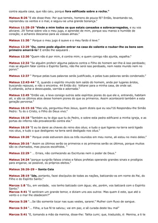 contra aquela casa, que não caiu, porque fora edificada sobre a rocha.”
Mateus 8:26 “E ele disse-lhes: Por que temeis, homens de pouca fé? Então, levantando-se,
repreendeu os ventos e o mar, e seguiu-se uma grande bonança.”
Mateus 11:28-29 “Vinde a mim todos os que estais cansados e sobrecarregados, e eu vos
aliviarei. 29 Tomai sobre vós o meu jugo, e aprendei de mim, porque sou manso e humilde de
coração; e achareis descanso para as vossas almas.”
Mateus 11:30 “ Porque o meu jugo é suave e o meu fardo é leve.”
Mateus 12:29 “Ou, como pode alguém entrar na casa do valente e roubar-lhe os bens sem
primeiro amarrá-lo? E então lhe saqueará .
Mateus 12:30 “Quem não é por mim, é contra mim; e quem comigo não ajunta, espalha.”
Mateus 12:32 “Se alguém proferir alguma palavra contra o Filho do homem ser-lhe-á isso perdoado;
mas se alguém falar contra o Espírito Santo, não lhe será isso perdoado, nem neste mundo nem no
porvir.”
Mateus 12:37 “ Porque pelas tuas palavras serás justificado, e pelas tuas palavras serás condenado.”
Mateus 12:43-44 “ E, quando o espírito imundo tem saído do homem, anda por lugares áridos,
buscando repouso, e não o encontra. 44 Então diz: Voltarei para a minha casa, de onde saí.
E,voltando, acha-a desocupada, varrida e adornada.”
Mateus 12:45 “Então vai, e leva consigo outros sete espíritos piores do que ele e, entrando, habitam
ali; e são os últimos atos desse homem piores do que os primeiros. Assim acontecerá também a esta
geração perversa.”
Mateus 16:15-16 “Mas vós, perguntou-lhes Jesus, quem dizeis que eu sou?16 Respondeu-lhe Simão
Pedro: Tu és o Cristo, o Filho do Deus vivo.”
Mateus 16:18 “Também eu te digo que tu és Pedro, e sobre esta pedra edificarei a minha igreja, e as
portas do inferno não prevalecerão contra ela.”
Mateus 16:19 “E eu te darei as chaves do reino dos céus; e tudo o que ligares na terra será ligado
nos céus, e tudo o que desligares na terra será desligado nos céus.”
Mateus 19:20 “ Porque onde estiverem dois os três reunidos em meu nome, ali estou no meio deles.”
Mateus 20:16 “ Assim os últimos serão os primeiros e os primeiros serão os últimos, porque muitos
são os chamados, mas poucos escolhidos. “
Mateus 22:29 “ … Errais, não conhecendo as Escrituras nem o poder de Deus.”
Mateus 24:24 “porque surgirão falsos cristos e falsos profetas operando grandes sinais e prodígios
para enganar, se possível, os próprios eleitos.”
Mateus 26:26-29 – Santa Ceia
Mateus 28:19 “Ide, portanto, fazei discípulos de todas as nações, batizando-os em nome do Pai, do
Filho e do Espírito Santo.”
Marcos 1:8 “Eu, em verdade, vos tenho batizado com água; ele, porém, vos batizará com o Espírito
Santo.”
Marcos 4:41 “E sentiram um grande temor, e diziam uns aos outros: Mas quem é este, que até o
vento e o mar lhe obedecem?”
Marcos 5:28 “...Se tão somente tocar nas suas vestes, sararei.” Mulher com fluxo de sangue.
Marcos 5:34 “... Filha, a tua fé te salvou; vai em paz, e sê curada deste teu mal”
Marcos 5:41 “E, tomando a mão da menina, disse-lhe: Talita cumi; que, traduzido, é: Menina, a ti te
 