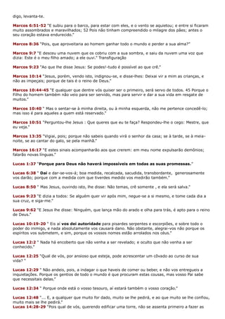 digo, levanta-te.
Marcos 6:51-52 “E subiu para o barco, para estar com eles, e o vento se aquietou; e entre si ficaram
muito assombrados e maravilhados; 52 Pois não tinham compreendido o milagre dos pães; antes o
seu coração estava endurecido.”
Marcos 8:36 “Pois, que aproveitaria ao homem ganhar todo o mundo e perder a sua alma?”
Marcos 9:7 “E desceu uma nuvem que os cobriu com a sua sombra, e saiu da nuvem uma voz que
dizia: Este é o meu filho amado; a ele ouvi.” Transfiguração
Marcos 9:23 “Ao que lhe disse Jesus: Se podes!-tudo é possível ao que crê.”
Marcos 10:14 “Jesus, porém, vendo isto, indignou-se, e disse-lhes: Deixai vir a mim as crianças, e
não as impeçais; porque de tais é o reino de Deus.”
Marcos 10:44-45 “E qualquer que dentre vós quiser ser o primeiro, será servo de todos. 45 Porque o
Filho do homem também não veio para ser servido, mas para servir e dar a sua vida em resgate de
muitos.”
Marcos 10:40 “ Mas o sentar-se à minha direita, ou à minha esquerda, não me pertence concedê-lo;
mas isso é para aqueles a quem está reservado.”
Marcos 10:51 “Perguntou-lhe Jesus : Que queres que eu te faça? Respondeu-lhe o cego: Mestre, que
eu veja.”
Marcos 13:35 “Vigiai, pois; porque não sabeis quando virá o senhor da casa; se à tarde, se à meia-
noite, se ao cantar do galo, se pela manhã.”
Marcos 16:17 “E estes sinais acompanharão aos que crerem: em meu nome expulsarão demônios;
falarão novas línguas.”
Lucas 1:37 “Porque para Deus não haverá impossíveis em todas as suas promessas.”
Lucas 6:38 “ Dai e dar-se-vos-á; boa medida, recalcada, sacudida, transbordante, generosamente
vos darão; porque com a medida com que tiverdes medido vos medirão também.”
Lucas 8:50 “ Mas Jesus, ouvindo isto, lhe disse: Não temas, crê somente , e ela será salva.”
Lucas 9:23 “E dizia a todos: Se alguém quer vir após mim, negue-se a si mesmo, e tome cada dia a
sua cruz, e siga-me.”
Lucas 9:62 “E Jesus lhe disse: Ninguém, que lança mão do arado e olha para trás, é apto para o reino
de Deus.”
Lucas 10:19-20 “ Eis aí vos dei autoridade para pisardes serpentes e escorpiões, e sobre todo o
poder do inimigo, e nada absolutamente vos causará dano. Não obstante, alegrai-vos não porque os
espíritos vos submetem, e sim, porque os vossos nomes estão arrolados nos céus.”
Lucas 12:2 “ Nada há encoberto que não venha a ser revelado; e oculto que não venha a ser
conhecido.”
Lucas 12:25 “Qual de vós, por ansioso que esteja, pode acrescentar um côvado ao curso de sua
vida? “
Lucas 12:29 “ Não andeis, pois, a indagar o que haveis de comer ou beber, e não vos entregueis a
inquietações. Porque os gentios de todo o mundo é que procuram estas cousas, mas vosso Pai sabe
que necessitais delas.”
Lucas 12:34 “ Porque onde está o vosso tesouro, aí estará também o vosso coração.”
Lucas 12:48 “... E, a qualquer que muito for dado, muito se lhe pedirá, e ao que muito se lhe confiou,
muito mais se lhe pedirá.”
Lucas 14:28-29 “Pois qual de vós, querendo edificar uma torre, não se assenta primeiro a fazer as
 