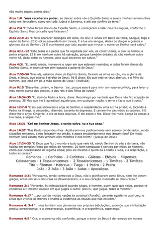 não muito depois destes dias.”
Atos 1:8 “mas recebereis poder, ao descer sobre vós o Espírito Santo e sereis minhas testemunhas
tanto em Jerusalém, como em toda Judeia e Samaria, e até aos confins da terra.”
Atos 2:4 “E todos foram cheios do Espírito Santo, e começaram a falar noutras línguas, conforme o
Espírito Santo lhes concedia que falassem.”
Atos 2:19-21 “E farei aparecer prodígios em cima, no céu; E sinais em baixo na terra, Sangue, fogo e
vapor de fumo. 20 O sol se converterá em trevas, E a lua em sangue, Antes de chegar o grande e
glorioso dia do Senhor; 21 E acontecerá que todo aquele que invocar o nome do Senhor será salvo.”
Atos 4:11-12 “Este Jesus é a pedra que foi rejeitada por vós, os construtores, a qual se tornou a
pedra angular. 12 E em nenhum outro há salvação, porque também debaixo do céu nenhum outro
nome há, dado entre os homens, pelo qual devamos ser salvos.”
Atos 4:31 “E, tendo orado, moveu-se o lugar em que estavam reunidos; e todos foram cheios do
Espírito Santo, e anunciavam com ousadia a palavra de Deus.”
Atos 7:55-56 “Mas ele, estando cheio do Espírito Santo, fixando os olhos no céu, viu a glória de
Deus, e Jesus, que estava à direita de Deus; 56 E disse: Eis que vejo os céus abertos, e o Filho do
homem, que está em pé à mão direita de Deus.” (Estêvão)
Atos 9:15 “Disse-lhe, porém, o Senhor: Vai, porque este é para mim um vaso escolhido, para levar o
meu nome diante dos gentios, e dos reis e dos filhos de Israel.”
Atos 10:34-35 “E, abrindo Pedro a boca, disse: Reconheço por verdade que Deus não faz acepção de
pessoas; 35 Mas que lhe é agradável aquele que, em qualquer nação, o teme e faz o que é justo.”
Atos 12:7-8 “E eis que sobreveio o anjo do Senhor, e resplandeceu uma luz na prisão; e, tocando a
Pedro na ilharga, o despertou, dizendo: Levanta-te depressa. E caíram-lhe das mãos as cadeias. 8 E
disse-lhe o anjo: Cinge-te, e ata as tuas alparcas. E ele assim o fez. Disse-lhe mais: Lança às costas a
tua capa, e segue-me.”
Atos 16:31 “Crê no Senhor Jesus, e serás salvo, tu e tua casa.“
Atos 16:37 “Mas Paulo respondeu-lhes: Açoitaram-nos publicamente sem sermos condenados, sendo
cidadãos romanos, e nos lançaram na prisão, e agora encobertamente nos lançam fora? De modo
nenhum será assim; mas venham eles mesmos e nos tirem.” (justiça de Deus)
Atos 17:24-25 “O Deus que fez o mundo e tudo que nele há, sendo Senhor do céu e da terra, não
habita em templos feitos por mãos de homens; 25 Nem tampouco é servido por mãos de homens,
como que necessitando de alguma coisa; pois ele mesmo é quem dá a todos a vida, e a respiração, e
todas as coisas.”
Romanos - 1 Coríntios - 2 Coríntios – Gálatas – Efésios – Filipenses
Colossenses - 1 Tessalonicenses - 2 Tessalonicenses - 1 Timóteo - 2 Timóteo
Tito – Filemon - Hebreus – Tiago - 1 Pedro - 2 Pedro
João - 2 João - 3 João – Judas – Apocalipse.
Romanos 1:21 “Porquanto, tendo conhecido a Deus, não o glorificaram como Deus, nem lhe deram
graças, antes em seus discursos se desvaneceram, e o seu coração insensato se obscureceu.”
Romanos 2:1 “Portanto, és indesculpável quando julgas, ó homem, quem quer que sejas, porque te
condenas a ti mesmo naquilo em que julgas a outro; pois tu, que julgas, fazes o mesmo.”
Romanos 4:17 “ ...por pai de muitas nações te constituí (Abraão), perante aquele no qual creu, o
Deus que vivifica os mortos e chama à existência as cousas que não existem.”
Romanos 4: 3-4 “...mas também nos gloriemos nas próprias tribulações, sabendo que a tribulação
produz perseverança, e a perseverança, experiência; e a experiência, esperança.”
Romanos 4:5 “ Ora, a esperança não confunde, porque o amor de Deus é derramado em nossos
 