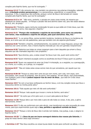 corações pelo Espírito Santo, que nos foi outorgado. “
Romanos 5:3-5 “E não somente isto, mas também nos gloriemos nas próprias tribulações, sabendo
que a tribulação produz perseverança; 4 e a perseverança, experiência; e a experiência,
esperança. 5 Ora, a esperança não confunde, porque o amor de Deus é derramado em nossos
corações pelo Espírito Santo, que nos foi outorgado.”
Romanos 6:12 e 14 “ Não reine, portanto, o pecado em vosso corpo mortal, de maneira que
obedeçais às vossas paixões. 14 Porque o pecado não terá domínio sobre vós; pois não estais debaixo
da lei,e, sim, da graça.”
Romanos 8:1 “Portanto, agora nenhuma condenação há para os que estão em Cristo Jesus, que não
andam segundo a carne, mas segundo o Espírito.”
Romanos 8:15 “Porque não recebestes o espírito de escravidão, para outra vez estardes
com temor, mas recebestes o espírito de adoção, pelo qual clamamos: Aba, Pai.”
Romanos 8:17 “e, se somos filhos, somos também herdeiros, herdeiros de Deus e co-herdeiros de
Cristo; se é certo que com ele padecemos, para que também com ele sejamos glorificados.”
Romanos 8:26 “Também o Espírito, semelhantemente, nos assiste em nossa fraqueza; porque não
sabemos orar como convém, mas o mesmo Espírito intercede por nós com gemidos inexpremíveis.”
Romanos 8:28 “Sabemos que todas as coisas cooperam para o bem daqueles que amam a Deus,
daqueles que são chamados segundo o seu propósito.”
Romanos 8:31 “Que diremos, pois, a estas coisas? Se Deus é por nós, quem será contra nós?”
Romanos 8:33 “Quem intentará acusação contra os escolhidos de Deus? É Deus quem os justifica
Romanos 8:35 “Quem nos separará do amor de Cristo? A tribulação, ou a angústia, ou a perseguição,
ou a fome, ou a nudez, ou o perigo, ou a espada?
Romanos 8:37 “Mas em todas estas coisas somos mais do que vencedores, por aquele que nos
amou.”
Romanos 8:38-39 “Porque eu estou bem certo de que nem morte, nem vida, nem anjos, nem
principados, nem cousas do presente, nem do porvir, nem poderes, 39 nem altura, nem profundidade,
nem qualquer outra criatura poderá separar-nos do amor de Deus , que está em Cristo Jesus
nosso Senhor.”
Romanos 10:9 “Se com a tua boca confessares ao Senhor Jesus, e em teu coração creres que Deus o
ressuscitou dentre os mortos,serás salvo.”
Romanos 10:11 “Todo aquele que nele crê não será confundido.”
Romanos 10:13 “Porque: todo aquele que invocar o nome do Senhor, será salvo.”
Romanos 10:17 “ De sorte que a fé é pelo ouvir, e o ouvir pela palavra de Deus.”
Romanos 11:36 “Porque dele e por meio dele e para ele são todas as coisas. A ele, pois, a glória
eternamente. Amém.”
Romanos 12:2 “E não vos conformeis com este século, mas transformai-vos pela renovação da vossa
mente, para que experimenteis quais seja a boa, perfeita e agradável vontade de Deus.”
Romanos 14:17 “Porque o reino de Deus não é comida nem bebida, mas justiça, e paz, e alegria no
Espírito Santo. “
Romanos 16:20 “ E o Deus de paz em breve esmagará debaixo dos vossos pés Satanás. A
graça do nosso Senhor Jesus seja convosco.”
1 Coríntios 1:27 “Mas Deus escolheu as coisas loucas deste mundo para confundir as sábias; e Deus
 
