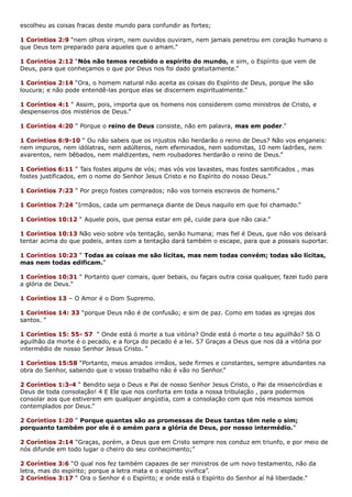 escolheu as coisas fracas deste mundo para confundir as fortes;
1 Corintios 2:9 “nem olhos viram, nem ouvidos ouviram, nem jamais penetrou em coração humano o
que Deus tem preparado para aqueles que o amam.”
1 Coríntios 2:12 “Nós não temos recebido o espírito do mundo, e sim, o Espírito que vem de
Deus, para que conheçamos o que por Deus nos foi dado gratuitamente.”
1 Coríntios 2:14 “Ora, o homem natural não aceita as coisas do Espírito de Deus, porque lhe são
loucura; e não pode entendê-las porque elas se discernem espiritualmente.”
1 Coríntios 4:1 “ Assim, pois, importa que os homens nos considerem como ministros de Cristo, e
despenseiros dos mistérios de Deus.”
1 Coríntios 4:20 “ Porque o reino de Deus consiste, não em palavra, mas em poder.”
1 Coríntios 6:9-10 “ Ou não sabeis que os injustos não herdarão o reino de Deus? Não vos enganeis:
nem impuros, nem idólatras, nem adúlteros, nem efeminados, nem sodomitas, 10 nem ladrões, nem
avarentos, nem bêbados, nem maldizentes, nem roubadores herdarão o reino de Deus.”
1 Coríntios 6:11 “ Tais fostes alguns de vós; mas vós vos lavastes, mas fostes santificados , mas
fostes justificados, em o nome do Senhor Jesus Cristo e no Espírito do nosso Deus.”
1 Coríntios 7:23 “ Por preço fostes comprados; não vos torneis escravos de homens.”
1 Coríntios 7:24 “Irmãos, cada um permaneça diante de Deus naquilo em que foi chamado.”
1 Coríntios 10:12 “ Aquele pois, que pensa estar em pé, cuide para que não caia.”
1 Coríntios 10:13 Não veio sobre vós tentação, senão humana; mas fiel é Deus, que não vos deixará
tentar acima do que podeis, antes com a tentação dará também o escape, para que a possais suportar.
1 Coríntios 10:23 “ Todas as coisas me são lícitas, mas nem todas convém; todas são lícitas,
mas nem todas edificam.”
1 Coríntios 10:31 “ Portanto quer comais, quer bebais, ou façais outra coisa qualquer, fazei tudo para
a glória de Deus.”
1 Coríntios 13 – O Amor é o Dom Supremo.
1 Coríntios 14: 33 “porque Deus não é de confusão; e sim de paz. Como em todas as igrejas dos
santos. “
1 Coríntios 15: 55- 57 “ Onde está ó morte a tua vitória? Onde está ó morte o teu aguilhão? 56 O
aguilhão da morte é o pecado, e a força do pecado é a lei. 57 Graças a Deus que nos dá a vitória por
intermédio de nosso Senhor Jesus Cristo. “
1 Coríntios 15:58 “Portanto, meus amados irmãos, sede firmes e constantes, sempre abundantes na
obra do Senhor, sabendo que o vosso trabalho não é vão no Senhor.”
2 Coríntios 1:3-4 “ Bendito seja o Deus e Pai de nosso Senhor Jesus Cristo, o Pai da misericórdias e
Deus de toda consolação! 4 E Ele que nos conforta em toda a nossa tribulação , para podermos
consolar aos que estiverem em qualquer angústia, com a consolação com que nós mesmos somos
contemplados por Deus.”
2 Coríntios 1:20 “ Porque quantas são as promessas de Deus tantas têm nele o sim;
porquanto também por ele é o amém para a glória de Deus, por nosso intermédio.”
2 Coríntios 2:14 “Graças, porém, a Deus que em Cristo sempre nos conduz em triunfo, e por meio de
nós difunde em todo lugar o cheiro do seu conhecimento;”
2 Coríntios 3:6 “O qual nos fez também capazes de ser ministros de um novo testamento, não da
letra, mas do espírito; porque a letra mata e o espírito vivifica”.
2 Coríntios 3:17 “ Ora o Senhor é o Espírito; e onde está o Espírito do Senhor aí há liberdade.”
 