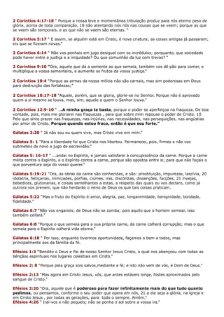 2 Coríntios 4:17-18 “ Porque a nossa leve e momentânea tribulação produz para nós eterno peso de
glória, acima de toda comparação. 18 não atentando nós nós nas cousas que se veem; porque as que
se veem são temporais, e as que não se veem são eternas. “
2 Corintios 5:17 “ E assim, se alguém está em Cristo, é nova criatura; as coisas antigas já passaram;
eis que se fizeram novas.”
2 Coríntios 6:14 “ Não vos ponhais em jugo desigual com os incrédulos; porquanto, que sociedade
pode haver entre a justiça e a iniquidade? Ou que comunhão da luz com trevas? “
2 Coríntios 9:10 “Ora, aquele que dá a semente ao que semeia, também vos dê pão para comer, e
multiplique a vossa sementeira, e aumente os frutos da vossa justiça.”
2 Coríntios 10:4 “Porque as armas da nossa milícia não são carnais, mas sim poderosas em Deus
para destruição das fortalezas;”
2 Coríntios 10:17-18 “Aquele, porém, que se gloria, glorie-se no Senhor. Porque não é aprovado
quem a si mesmo se louva, mas, sim, aquele a quem o Senhor louva.”
2 Coríntios 12:9-10 “ ...A minha graça te basta, porque o poder se aperfeiçoa na fraqueza. De boa
vontade, pois, mais me gloriarei nas fraquezas , para que sobre mim repouse o poder de Cristo. 10
Pelo que sinto prazer nas fraquezas, nas injúrias, nas necessidades, nas perseguições, nas angústias
por amor de Cristo. Porque quando estou fraco, então é que sou forte.”
Gálatas 2:20 “ Já não sou eu quem vive, mas Cristo vive em mim.”
Gálatas 5: 1 “Para a liberdade foi que Cristo nos libertou. Permanecei, pois, firmes e não vos
submeteis de novo a jugo de escravidão.”
Gálatas 5: 16-17 “ ...andai no Espírito, e jamais satisfarei à concupiscência da carne. Porque a carne
milita contra o Espírito, e o Espírito contra a carne, porque são opostos entre si; para que não façais o
que porventura seja do vosso querer.”
Gálatas 5:19-21 “Ora, as obras da carne são conhecidas, e são: prostituição, impurezas, lascívia, 20
idolatria, feitiçarias, inimizades, porfias, ciúmes, iras, discórdias, dissenções, facções, 21 invejas,
bebedices, glutonarias, e coisas semelhantes a estas, a respeito das quais eu vos declaro, como já
outrora vos preveni, que não herdarão o reino de Deus os que tais coisas praticam.
Gálatas 5:22 “Mas o fruto do Espírito é:amor, alegria, paz, longanimidade, benignidade, bondade,
fidelidade.”
Gálatas 6:7 “Não vos enganeis; de Deus não se zomba; pois aquilo que o homem semear, isso
também ceifará.”
Gálatas 6:8 “Porque o que semeia para a sua própria carne, da carne colherá corrupção; mas o que
semeia para o Espírito colherá vida eterna.”
Gálatas 6:10 “ Por isso, enquanto tivermos oportunidade, façamos o bem a todos, mas
principalmente aos da família da fé.
Efésios 1:3 “Bendito o Deus e Pai de nosso Senhor Jesus Cristo, o qual nos abençoou com todas as
bênçãos espirituais nos lugares celestiais em Cristo.”
Efésios 2: 8 “Porque pela graça sois salvos,mediante a fé; e isto não vem de vós, é Dom de Deus.”
Efésios 2:13 “Mas agora em Cristo Jesus, vós, que antes estáveis longe, fostes aproximados pelo
sangue de Cristo.”
Efésios 3:20 “Ora, aquele que é poderoso para fazer infinitamente mais do que tudo quanto
pedimos, ou pensamos, conforme o seu poder que opera em nós, 21 a ele seja a glória, na igreja e
em Cristo Jesus , por todas as gerações, para todo o sempre. Amém.”
Efésios 4:26 “ Irai-vos e não pequeis; não se ponha o sol sobre a vossa ira.”
 