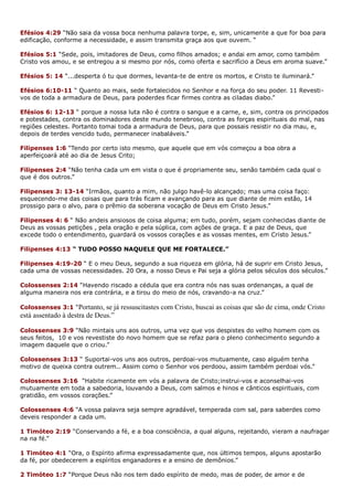 Efésios 4:29 “Não saia da vossa boca nenhuma palavra torpe, e, sim, unicamente a que for boa para
edificação, conforme a necessidade, e assim transmita graça aos que ouvem. “
Efésios 5:1 “Sede, pois, imitadores de Deus, como filhos amados; e andai em amor, como também
Cristo vos amou, e se entregou a si mesmo por nós, como oferta e sacrifício a Deus em aroma suave.”
Efésios 5: 14 “...desperta ó tu que dormes, levanta-te de entre os mortos, e Cristo te iluminará.”
Efésios 6:10-11 “ Quanto ao mais, sede fortalecidos no Senhor e na força do seu poder. 11 Revesti-
vos de toda a armadura de Deus, para poderdes ficar firmes contra as ciladas diabo.”
Efésios 6: 12-13 “ porque a nossa luta não é contra o sangue e a carne, e, sim, contra os principados
e potestades, contra os dominadores deste mundo tenebroso, contra as forças espirituais do mal, nas
regiões celestes. Portanto tomai toda a armadura de Deus, para que possais resistir no dia mau, e,
depois de terdes vencido tudo, permanecer inabaláveis.”
Filipenses 1:6 “Tendo por certo isto mesmo, que aquele que em vós começou a boa obra a
aperfeiçoará até ao dia de Jesus Crito;
Filipenses 2:4 “Não tenha cada um em vista o que é propriamente seu, senão também cada qual o
que é dos outros.”
Filipenses 3: 13-14 “Irmãos, quanto a mim, não julgo havê-lo alcançado; mas uma coisa faço:
esquecendo-me das coisas que para trás ficam e avançando para as que diante de mim estão, 14
prossigo para o alvo, para o prêmio da soberana vocação de Deus em Cristo Jesus.”
Filipenses 4: 6 “ Não andeis ansiosos de coisa alguma; em tudo, porém, sejam conhecidas diante de
Deus as vossas petições , pela oração e pela súplica, com ações de graça. E a paz de Deus, que
excede todo o entendimento, guardará os vossos corações e as vossas mentes, em Cristo Jesus.”
Filipenses 4:13 “ TUDO POSSO NAQUELE QUE ME FORTALECE.”
Filipenses 4:19-20 “ E o meu Deus, segundo a sua riqueza em glória, há de suprir em Cristo Jesus,
cada uma de vossas necessidades. 20 Ora, a nosso Deus e Pai seja a glória pelos séculos dos séculos.”
Colossenses 2:14 “Havendo riscado a cédula que era contra nós nas suas ordenanças, a qual de
alguma maneira nos era contrária, e a tirou do meio de nós, cravando-a na cruz.”
Colossenses 3:1 “Portanto, se já ressuscitastes com Cristo, buscai as coisas que são de cima, onde Cristo
está assentado à destra de Deus.”
Colossenses 3:9 “Não mintais uns aos outros, uma vez que vos despistes do velho homem com os
seus feitos, 10 e vos revestiste do novo homem que se refaz para o pleno conhecimento segundo a
imagem daquele que o criou.”
Colossenses 3:13 “ Suportai-vos uns aos outros, perdoai-vos mutuamente, caso alguém tenha
motivo de queixa contra outrem.. Assim como o Senhor vos perdoou, assim também perdoai vós.”
Colossenses 3:16 “Habite ricamente em vós a palavra de Cristo;instrui-vos e aconselhai-vos
mutuamente em toda a sabedoria, louvando a Deus, com salmos e hinos e cânticos espirituais, com
gratidão, em vossos corações.”
Colossenses 4:6 “A vossa palavra seja sempre agradável, temperada com sal, para saberdes como
deveis responder a cada um.
1 Timóteo 2:19 “Conservando a fé, e a boa consciência, a qual alguns, rejeitando, vieram a naufragar
na na fé.”
1 Timóteo 4:1 “Ora, o Espírito afirma expressadamente que, nos últimos tempos, alguns apostarão
da fé, por obedecerem a espíritos enganadores e a ensino de demônios.”
2 Timóteo 1:7 “Porque Deus não nos tem dado espírito de medo, mas de poder, de amor e de
 
