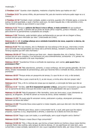 moderação. “
2 Timóteo 1:14 “ Guarda o bom depósito, mediante o Espírito Santo que habita em nós.”
2 Timóteo 2:13 “Se somos infiéis, ele permanece fiel, pois de maneira nenhuma pode negar-se a si
mesmo.”
2 Timóteo 4:7-8 “Combati o bom combate, acabei a carreira, guardei a fé. 8 Desde agora, a coroa da
justiça me está guardada, a qual o Senhor, justo juiz, me dará naquele dia; e não somente a mim,
mas também a todos os que amarem a sua vinda.”
Hebreus 4:12 “Porque a palavra de Deus é viva e eficaz, e mais cortante do que qualquer
espada de dois gumes, e penetra até ao ponto de dividir alma e espírito, juntas e medulas , e apta
para discernir os pensamentos e propósitos do coração. “
Hebreus 7:25 “Portanto, pode também salvar perfeitamente os que por ele se chegam a Deus,
vivendo sempre para interceder por eles.” (intercessão de Cristo)
Hebreus 8: 1- 13- A antiga aliança era o símbolo transitório da nova, superior e eterna, da
qual Cristo é o mediador.
Hebreus 9:15 “Por isso mesmo, ele é o Mediador da nova aliança a fim de que, intervindo a morte
para remissão das transgressões que havia sob a primeira aliança, recebem a promessa da eterna
herança aqueles que têm sido chamados.”
Hebreus 10:16-17 “Esta é a aliança que farei com , depois daqueles dias, diz o Senhor: Porei as
minhas leis em seus corações, E as escreverei em seus entendimentos; acrescenta: 17 E jamais me
lembrarei de seus pecados e de suas iniquidades.”
Hebreus 10:23 “ Guardemos firmes a confissão da esperança, sem vacilar, pois quem fez a
promessa é fiel.”
Hebreus 10:35-36 ”Não abandoneis, portanto, a vossa confiança; ela tem grande galardão. 36 Com
efeito, tendes necessidade de perseverança, para que havendo feito a vontade de Deus, alcanceis a
promessa.”
Hebreus 10:37 “Porque ainda um pouquinho de tempo, E o que há de vir virá, e não tardará.
Hebreus 10:38 “Mas o justo viverá da fé; E, se ele recuar, a minha alma não tem prazer nele.”
Hebreus 11:1 “Ora, a fé é a certeza de coisas que se esperam, a convicção de fatos que não se
veem.”
Hebreus 11:6 “ De fato, sem fé é impossível agradar a Deus, porquanto é necessário que aquele
que se aproxima de Deus creia que ele existe e que se torna galardoador dos que o buscam.”
Hebreus 11:29-30 “Pela fé passaram o Mar Vermelho, como por terra seca; o que intentando os
egípcios, se afogaram. 30 Pela fé caíram os muros de Jericó, sendo rodeados 7 dias.”
Hebreus 11:33 “Os quais pela fé venceram reinos, praticaram a justiça, alcançaram promessas,
fecharam as bocas dos leões.”
Hebreus 11:40 “Provendo Deus coisa superior a nosso respeito, para que eles sem nós não fossem
aperfeiçoados.”
Hebreus 12:2 “Olhando para Jesus, autor e consumador da fé, o qual, pelo gozo que lhe estava
proposto, suportou a cruz, desprezando a afronta, e assentou-se à destra do trono de Deus.“
Hebreus 12:14 “Segui a paz com todos, e a santificação, sem a qual ninguém verá o Senhor.”
Hebreus 12:29 “Porque o nosso Deus é fogo consumidor.”
Hebreus 13:20-21 “Ora, o Deus da paz, que tornou a trazer dentre os mortos a Jesus nosso Senhor,
o grande Pastor das ovelhas, pelo sangue da eterna aliança, 21 vos aperfeiçoe em todo bem, para
cumprirdes a vossa vontade, operando em vós o que é agradável diante dele, por Jesus Cristo, a quem
 
